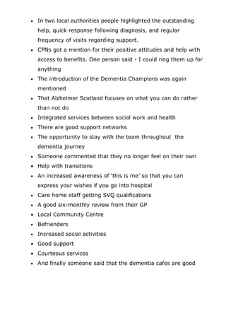 •   In two local authorities people highlighted the outstanding
    help, quick response following diagnosis, and regular
    frequency of visits regarding support.
•   CPNs got a mention for their positive attitudes and help with
    access to benefits. One person said - I could ring them up for
    anything
•   The introduction of the Dementia Champions was again
    mentioned
•   That Alzheimer Scotland focuses on what you can do rather
    than not do
•   Integrated services between social work and health
•   There are good support networks
•   The opportunity to stay with the team throughout the
    dementia journey
•   Someone commented that they no longer feel on their own
• Help with transitions
•   An increased awareness of ‘this is me’ so that you can
    express your wishes if you go into hospital
•   Care home staff getting SVQ qualifications
•   A good six-monthly review from their GP
• Local Community Centre
•   Befrienders
•   Increased social activities
• Good support
• Courteous services
•   And finally someone said that the dementia cafes are good
 