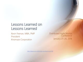 Lessons Learned on
Lessons Learned
Kevin Feenan, MBA, PMP
President
Knomaze Corporation
Distributed Agile Worlds
Conference
January 25-26, 2018
http://dawsvcon.confcenter.org/dawsvcon2018/
 