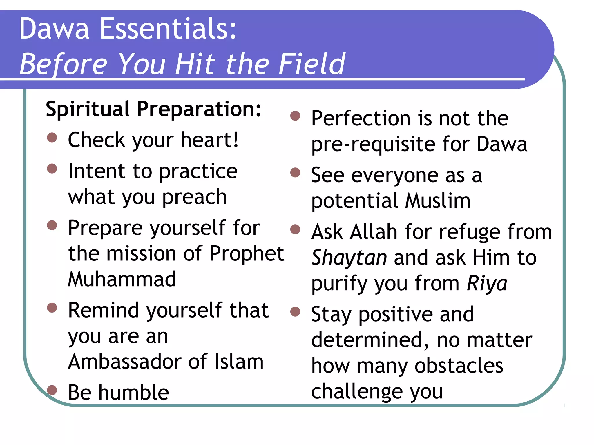 Dawa Essentials:
Before You Hit the Field
Spiritual Preparation:
 Check your heart!
 Intent to practice
what you preach
 Prepare yourself for
the mission of Prophet
Muhammad
 Remind yourself that
you are an
Ambassador of Islam
 Be humble
 Perfection is not the
pre-requisite for Dawa
 See everyone as a
potential Muslim
 Ask Allah for refuge from
Shaytan and ask Him to
purify you from Riya
 Stay positive and
determined, no matter
how many obstacles
challenge you
 