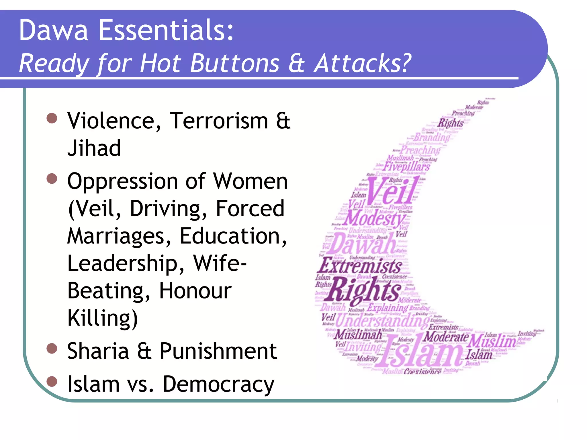 Dawa Essentials:
Ready for Hot Buttons & Attacks?
 Violence, Terrorism &
Jihad
 Oppression of Women
(Veil, Driving, Forced
Marriages, Education,
Leadership, Wife-
Beating, Honour
Killing)
 Sharia & Punishment
 Islam vs. Democracy
 