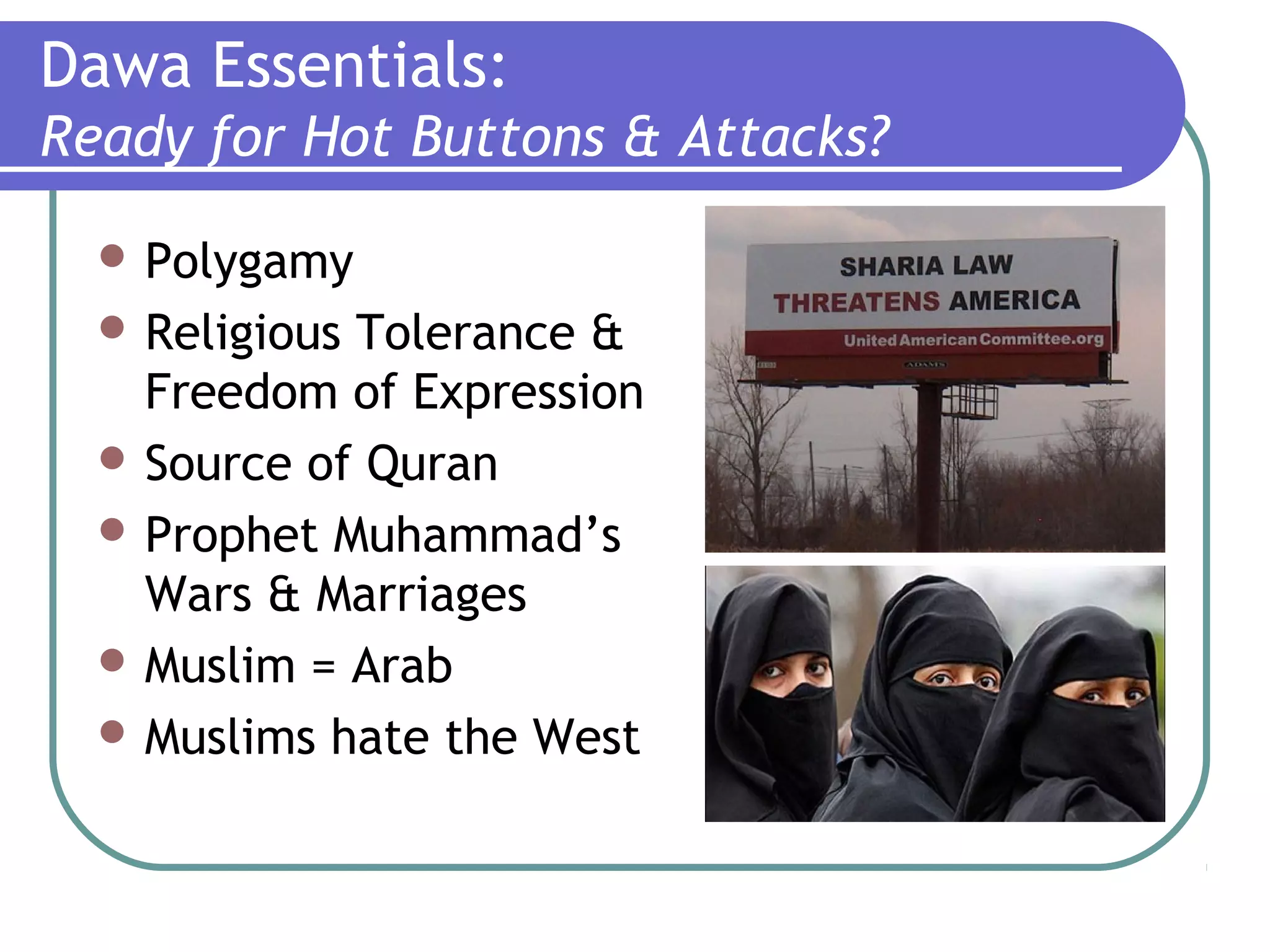 Dawa Essentials:
Ready for Hot Buttons & Attacks?
 Polygamy
 Religious Tolerance &
Freedom of Expression
 Source of Quran
 Prophet Muhammad’s
Wars & Marriages
 Muslim = Arab
 Muslims hate the West
 