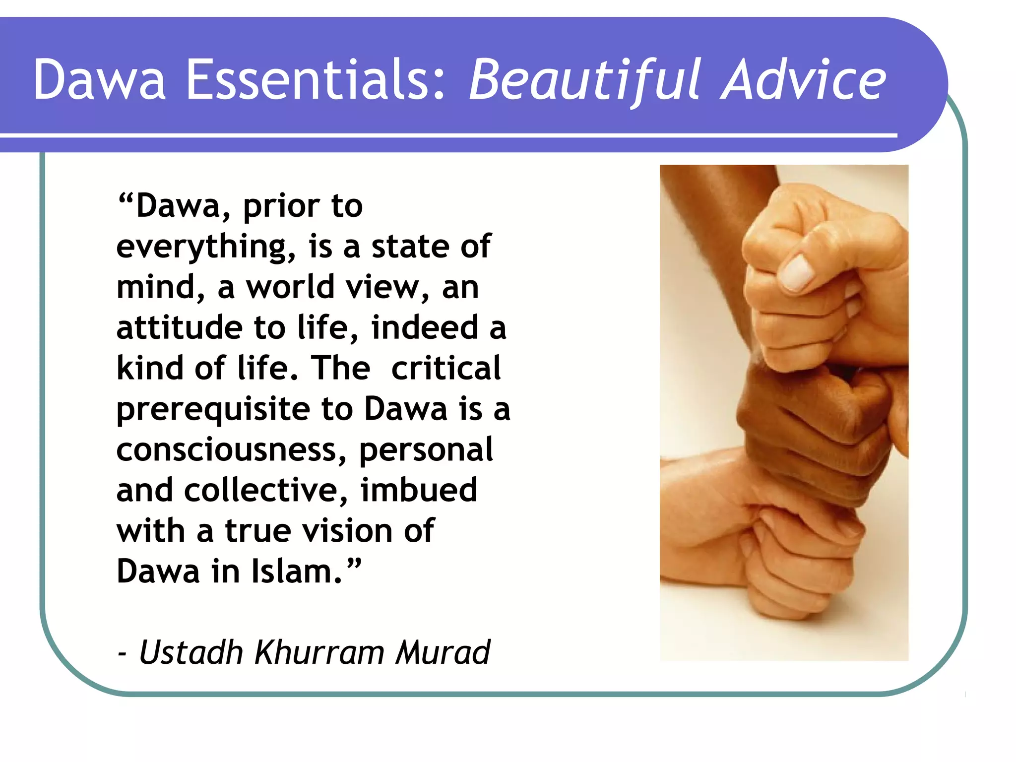 Dawa Essentials: Beautiful Advice
“Dawa, prior to
everything, is a state of
mind, a world view, an
attitude to life, indeed a
kind of life. The critical
prerequisite to Dawa is a
consciousness, personal
and collective, imbued
with a true vision of
Dawa in Islam.”
- Ustadh Khurram Murad
 