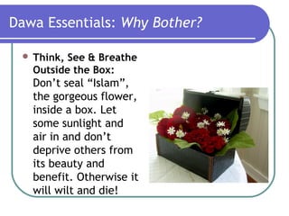 Dawa Essentials: Why Bother?
 Think, See & Breathe
Outside the Box:
Don’t seal “Islam”,
the gorgeous flower,
inside a box. Let
some sunlight and
air in and don’t
deprive others from
its beauty and
benefit. Otherwise it
will wilt and die!
 