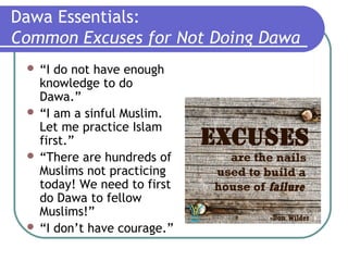 Dawa Essentials:
Common Excuses for Not Doing Dawa
 “I do not have enough
knowledge to do
Dawa.”
 “I am a sinful Muslim.
Let me practice Islam
first.”
 “There are hundreds of
Muslims not practicing
today! We need to first
do Dawa to fellow
Muslims!”
 “I don’t have courage.”
 