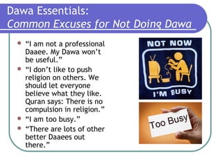 Dawa Essentials:
Common Excuses for Not Doing Dawa
 “I am not a professional
Daaee. My Dawa won’t
be useful.”
 “I don’t like to push
religion on others. We
should let everyone
believe what they like.
Quran says: There is no
compulsion in religion.”
 “I am too busy.”
 “There are lots of other
better Daaees out
there.”
 