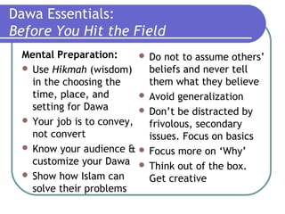 Dawa Essentials:
Before You Hit the Field
Mental Preparation:
 Use Hikmah (wisdom)
in the choosing the
time, place, and
setting for Dawa
 Your job is to convey,
not convert
 Know your audience &
customize your Dawa
 Show how Islam can
solve their problems
 Do not to assume others’
beliefs and never tell
them what they believe
 Avoid generalization
 Don’t be distracted by
frivolous, secondary
issues. Focus on basics
 Focus more on ‘Why’
 Think out of the box.
Get creative
 