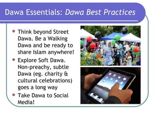 Dawa Essentials: Dawa Best Practices
 Think beyond Street
Dawa. Be a Walking
Dawa and be ready to
share Islam anywhere!
 Explore Soft Dawa.
Non-preachy, subtle
Dawa (eg. charity &
cultural celebrations)
goes a long way
 Take Dawa to Social
Media!
 