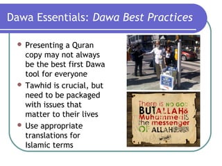 Dawa Essentials: Dawa Best Practices
 Presenting a Quran
copy may not always
be the best first Dawa
tool for everyone
 Tawhid is crucial, but
need to be packaged
with issues that
matter to their lives
 Use appropriate
translations for
Islamic terms
 