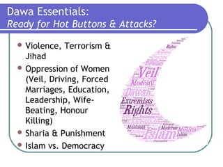Dawa Essentials:
Ready for Hot Buttons & Attacks?
 Violence, Terrorism &
Jihad
 Oppression of Women
(Veil, Driving, Forced
Marriages, Education,
Leadership, Wife-
Beating, Honour
Killing)
 Sharia & Punishment
 Islam vs. Democracy
 