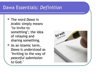 Dawa Essentials: Definition
 The word Dawa in
Arabic simply means
‘to invite to
something’; the idea
of relaying and
sharing something.
 As an Islamic term,
Dawa is understood as
"Inviting to the way of
peaceful submission
to God."
 