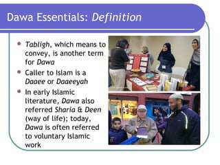 Dawa Essentials: Definition
 Tabligh, which means to
convey, is another term
for Dawa
 Caller to Islam is a
Daaee or Daaeeyah
 In early Islamic
literature, Dawa also
referred Sharia & Deen
(way of life); today,
Dawa is often referred
to voluntary Islamic
work
 