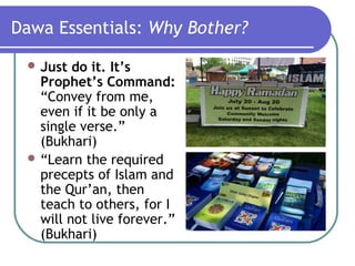 Dawa Essentials: Why Bother?
 Just do it. It’s
Prophet’s Command:
“Convey from me,
even if it be only a
single verse.”
(Bukhari)
 “Learn the required
precepts of Islam and
the Qur’an, then
teach to others, for I
will not live forever.”
(Bukhari)
 