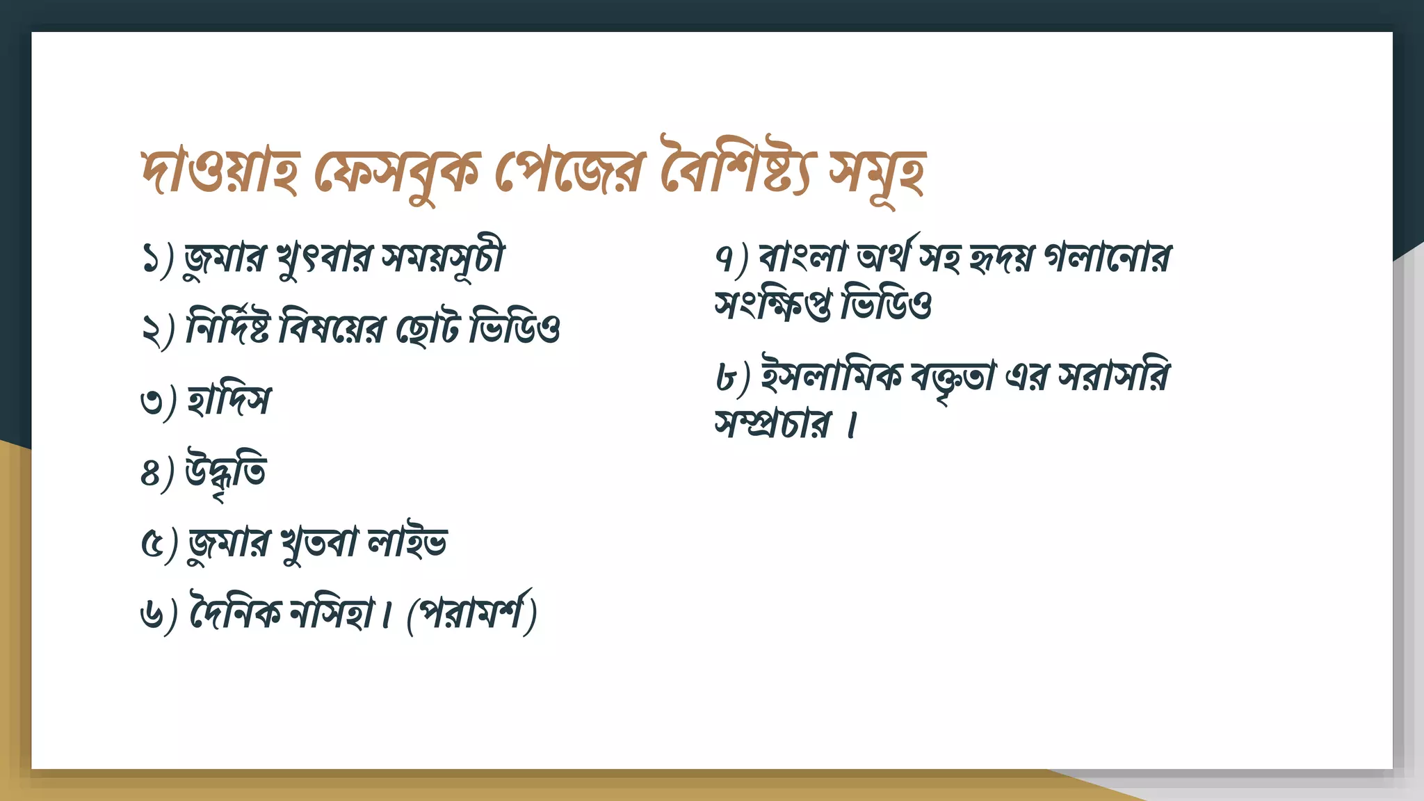 দাওয়াি ফেসিুক ফপমের বিবিষ্ট্য সিূি
১) েুিার খুৎিার সিয়সূচী
২) বিবদডষ্ট্ বিষময়র ফ াট বভবর্ও
৩) িাবদস
৪) উদ্ধৃবত
৫) েুিার খুতিা লাইভ
৬) বদবিক িবসিা। (পরািিশ)
৭) িাংলা অেশ সি হৃদয় গলামিার
সংবিপ্ত বভবর্ও
৮) ইসলাবিক িক্তৃতা এর সরাসবর
সম্প্রচার ।
 