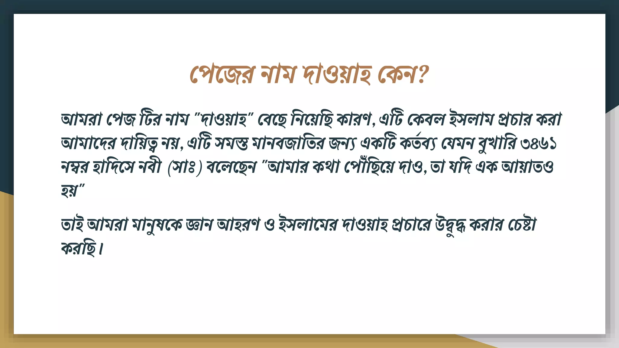ফপমের িাি দাওয়াি ফকি?
আিরা ফপে টটর িাি "দাওয়াি" ফিম বিময়ব কারণ, এটট ফকিল ইসলাি প্রচার করা
আিামদর দাবয়ত্ব িয়, এটট সিস্ত িািিোবতর েিয একটট কতড িয ফযিি িুখাবর ৩৪৬১
িম্বর িাবদমস িিী (সাঃ) িমলম ি "আিার কো ফপ ৌঁব ময় দাও, তা যবদ এক আয়াতও
িয়"
তাই আিরা িািুষমক জ্ঞাি আিরণ ও ইসলামির দাওয়াি প্রচামর উদ্ব ুদ্ধ করার ফচষ্ট্া
করব ।
 