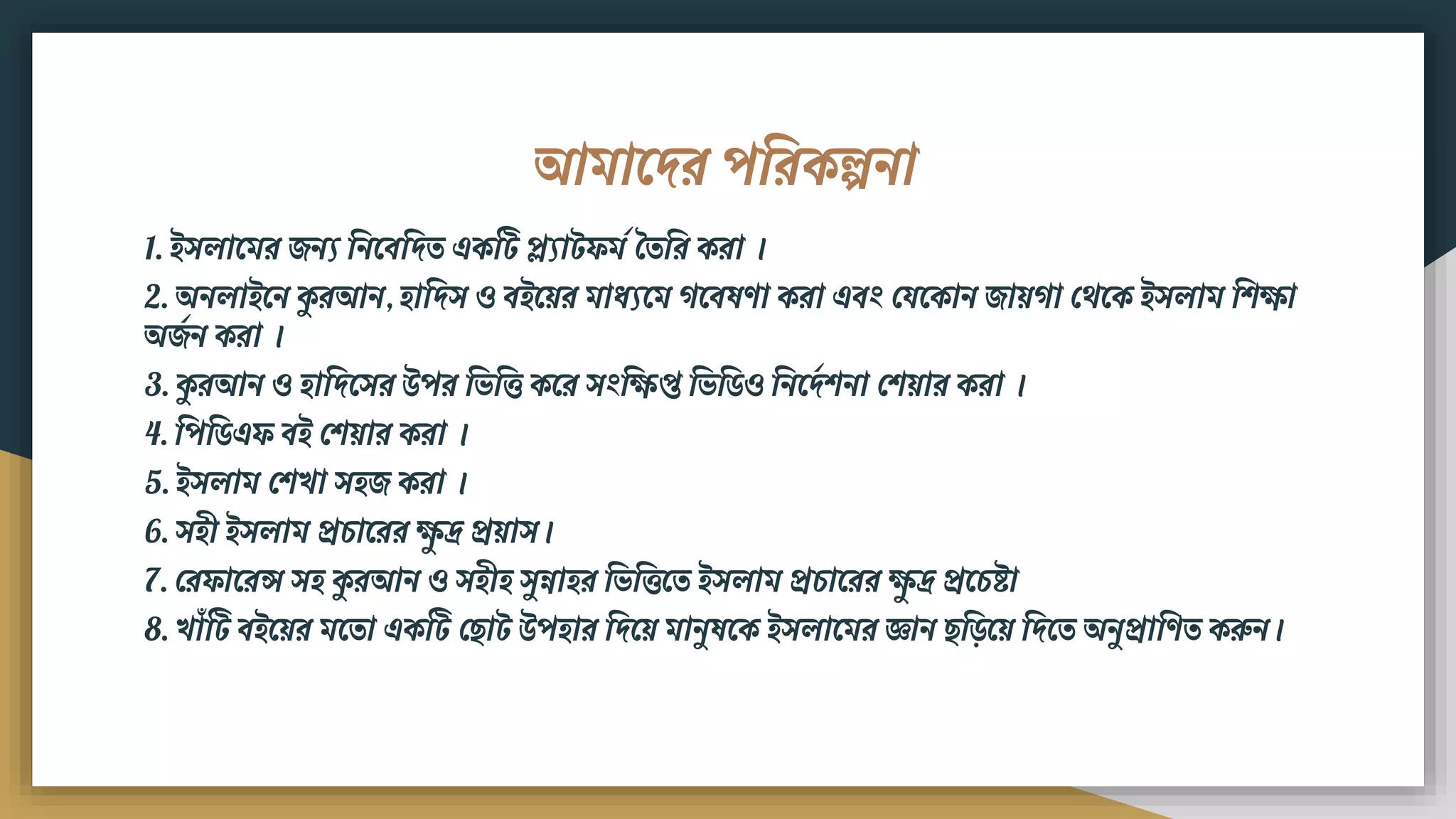 আিামদর পবরকল্পিা
1. ইসলামির েিয বিমিবদত একটট প্ল্যাটেিড বতবর করা ।
2. অিলাইমি কুরআি, িাবদস ও িইময়র িাধ্যমি গমিষণা করা এিং ফযমকাি োয়গা ফেমক ইসলাি বিিা
অেডি করা ।
3. কুরআি ও িাবদমসর উপর বভবি কমর সংবিপ্ত বভবর্ও বিমদডিিা ফিয়ার করা ।
4. বপবর্এে িই ফিয়ার করা ।
5. ইসলাি ফিখা সিে করা ।
6. সিী ইসলাি প্রচামরর িুদ্র প্রয়াস।
7. ফরোমরন্স সি কুরআি ও সিীি সুন্নাির বভবিমত ইসলাি প্রচামরর িুদ্র প্রমচষ্ট্া
8. খাৌঁটট িইময়র িমতা একটট ফ াট উপিার বদময় িািুষমক ইসলামির জ্ঞাি ব়িময় বদমত অিুপ্রাবণত করুি।
 