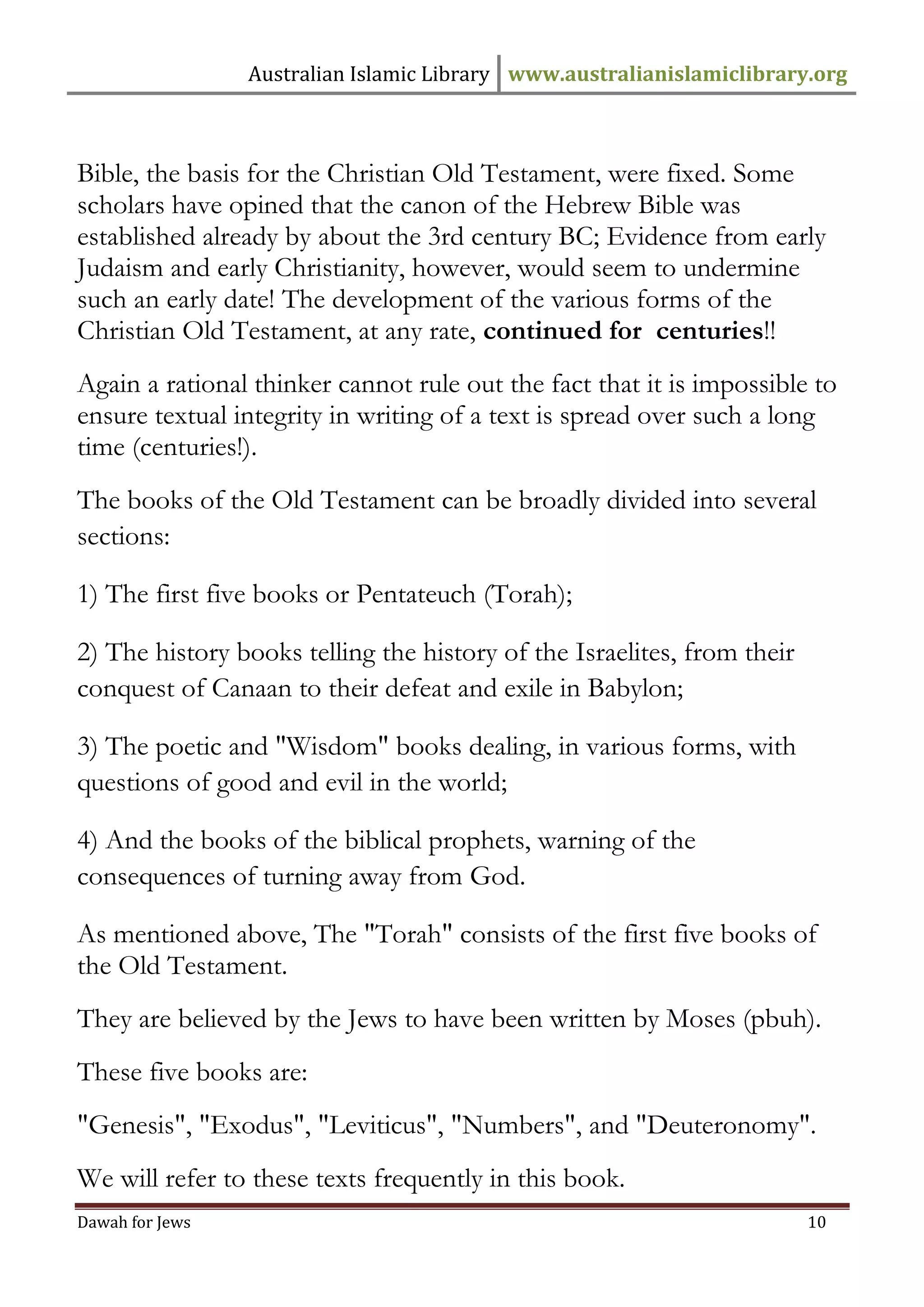 Australian Islamic Library www.australianislamiclibrary.org 
Dawah for Jews 10 
Bible, the basis for the Christian Old Testament, were fixed. Some scholars have opined that the canon of the Hebrew Bible was established already by about the 3rd century BC; Evidence from early Judaism and early Christianity, however, would seem to undermine such an early date! The development of the various forms of the Christian Old Testament, at any rate, continued for centuries!! Again a rational thinker cannot rule out the fact that it is impossible to ensure textual integrity in writing of a text is spread over such a long time (centuries!). The books of the Old Testament can be broadly divided into several sections: 1) The first five books or Pentateuch (Torah); 2) The history books telling the history of the Israelites, from their conquest of Canaan to their defeat and exile in Babylon; 3) The poetic and "Wisdom" books dealing, in various forms, with questions of good and evil in the world; 4) And the books of the biblical prophets, warning of the consequences of turning away from God. As mentioned above, The "Torah" consists of the first five books of the Old Testament. They are believed by the Jews to have been written by Moses (pbuh). These five books are: "Genesis", "Exodus", "Leviticus", "Numbers", and "Deuteronomy". We will refer to these texts frequently in this book.  