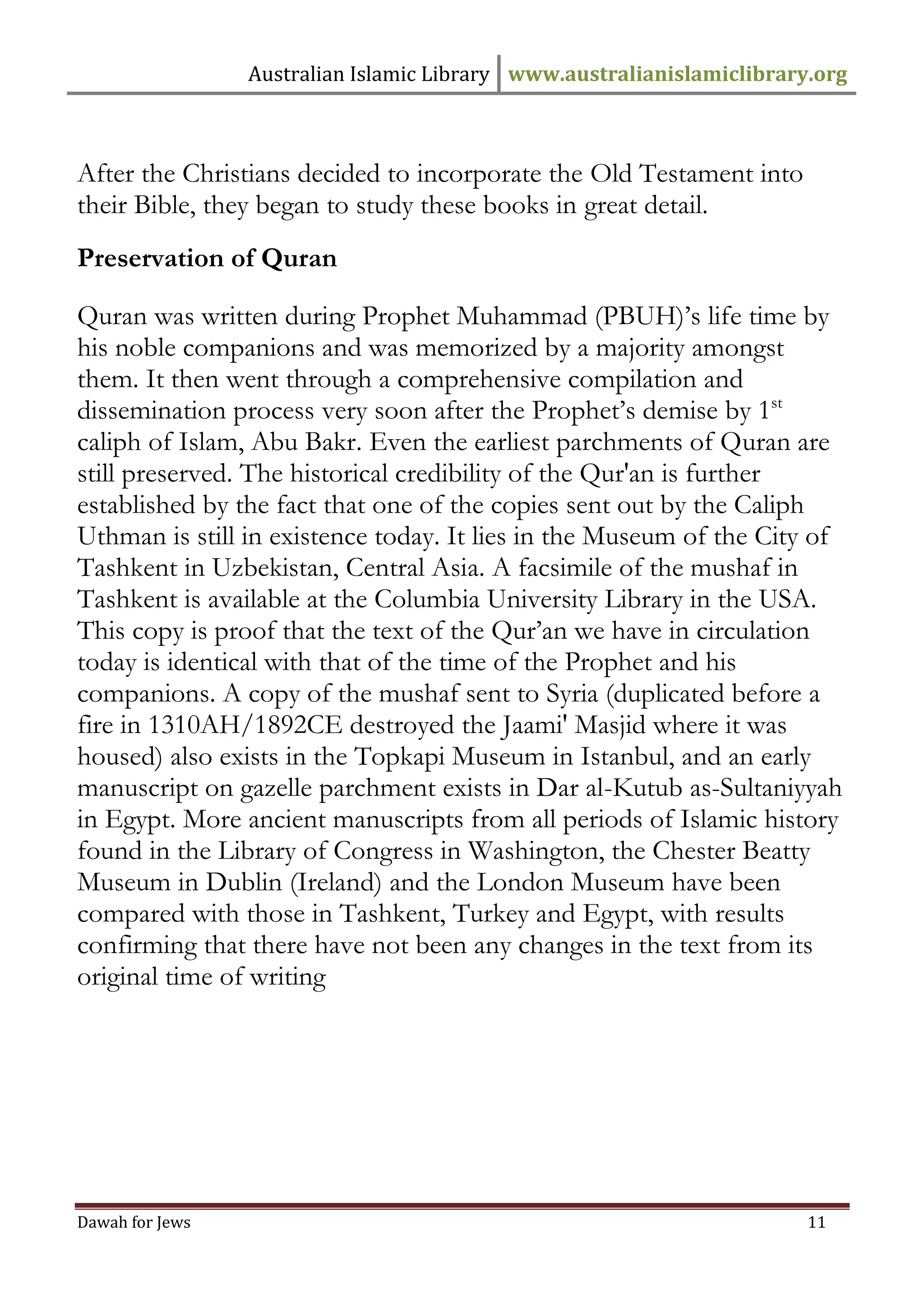 Australian Islamic Library www.australianislamiclibrary.org 
Dawah for Jews 11 
After the Christians decided to incorporate the Old Testament into their Bible, they began to study these books in great detail. 
Preservation of Quran Quran was written during Prophet Muhammad (PBUH)’s life time by his noble companions and was memorized by a majority amongst them. It then went through a comprehensive compilation and dissemination process very soon after the Prophet’s demise by 1st caliph of Islam, Abu Bakr. Even the earliest parchments of Quran are still preserved. The historical credibility of the Qur'an is further established by the fact that one of the copies sent out by the Caliph Uthman is still in existence today. It lies in the Museum of the City of Tashkent in Uzbekistan, Central Asia. A facsimile of the mushaf in Tashkent is available at the Columbia University Library in the USA. This copy is proof that the text of the Qur’an we have in circulation today is identical with that of the time of the Prophet and his companions. A copy of the mushaf sent to Syria (duplicated before a fire in 1310AH/1892CE destroyed the Jaami' Masjid where it was housed) also exists in the Topkapi Museum in Istanbul, and an early manuscript on gazelle parchment exists in Dar al-Kutub as-Sultaniyyah in Egypt. More ancient manuscripts from all periods of Islamic history found in the Library of Congress in Washington, the Chester Beatty Museum in Dublin (Ireland) and the London Museum have been compared with those in Tashkent, Turkey and Egypt, with results confirming that there have not been any changes in the text from its original time of writing  