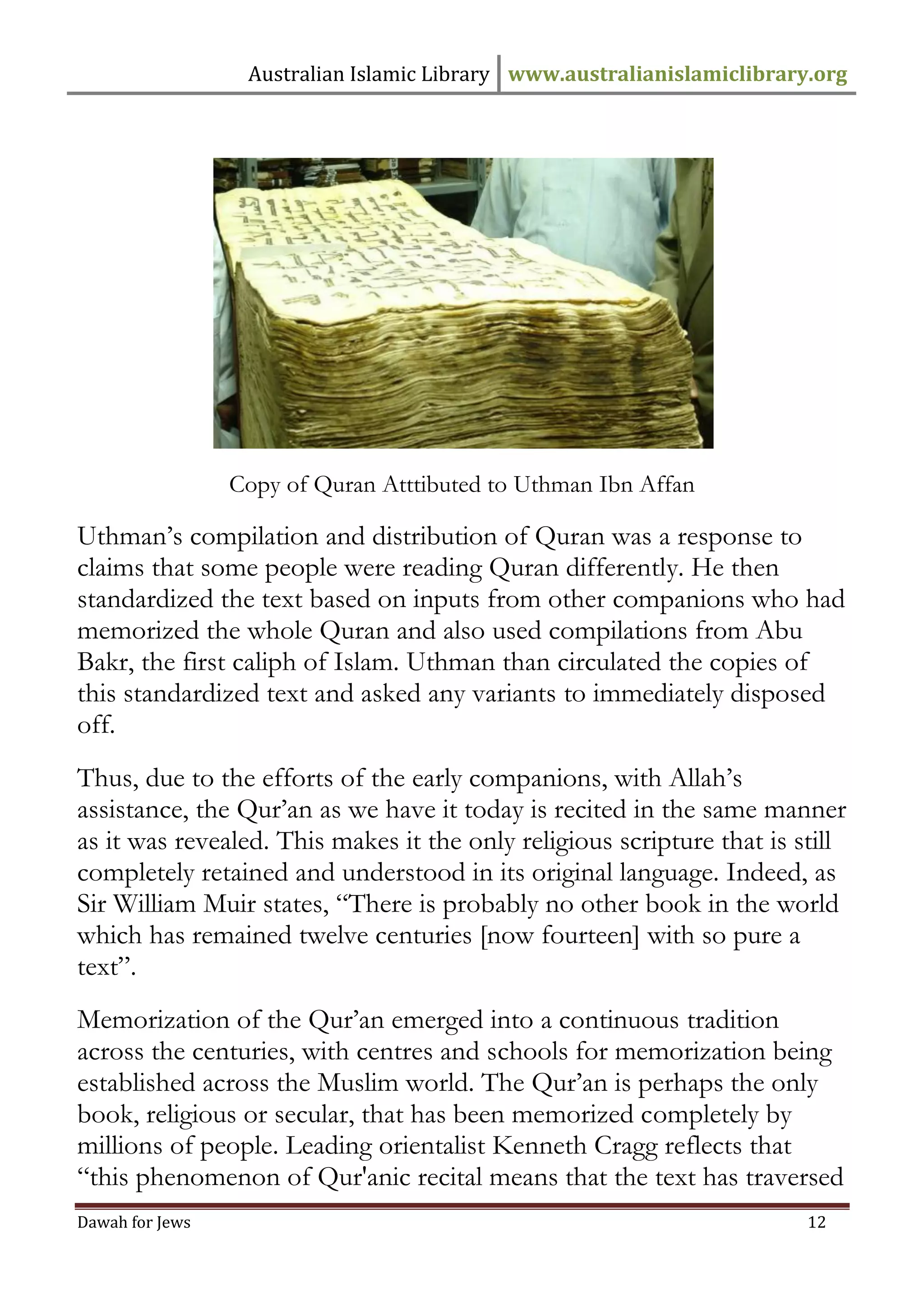 Australian Islamic Library www.australianislamiclibrary.org 
Dawah for Jews 12 
Copy of Quran Atttibuted to Uthman Ibn Affan Uthman’s compilation and distribution of Quran was a response to claims that some people were reading Quran differently. He then standardized the text based on inputs from other companions who had memorized the whole Quran and also used compilations from Abu Bakr, the first caliph of Islam. Uthman than circulated the copies of this standardized text and asked any variants to immediately disposed off. Thus, due to the efforts of the early companions, with Allah’s assistance, the Qur’an as we have it today is recited in the same manner as it was revealed. This makes it the only religious scripture that is still completely retained and understood in its original language. Indeed, as Sir William Muir states, “There is probably no other book in the world which has remained twelve centuries [now fourteen] with so pure a text”. Memorization of the Qur’an emerged into a continuous tradition across the centuries, with centres and schools for memorization being established across the Muslim world. The Qur’an is perhaps the only book, religious or secular, that has been memorized completely by millions of people. Leading orientalist Kenneth Cragg reflects that “this phenomenon of Qur'anic recital means that the text has traversed  