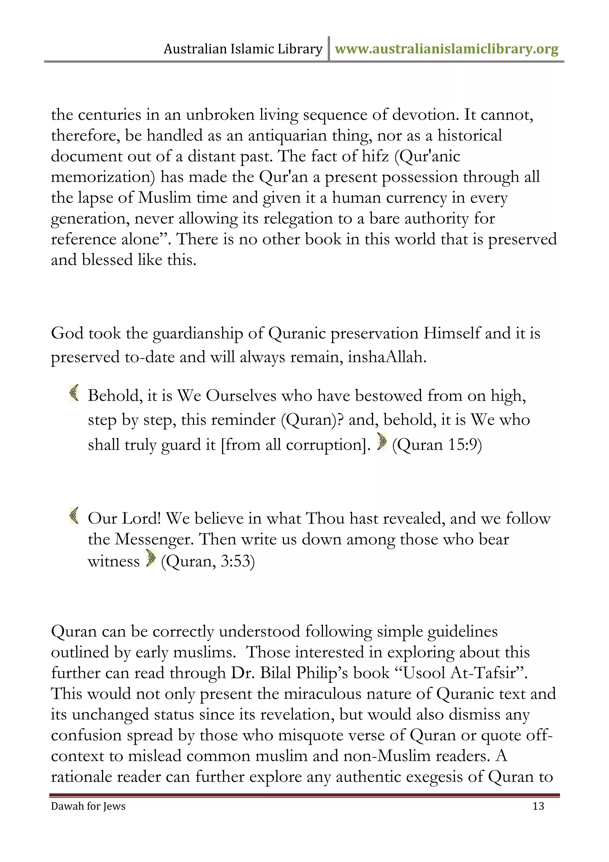 Australian Islamic Library www.australianislamiclibrary.org 
Dawah for Jews 13 
the centuries in an unbroken living sequence of devotion. It cannot, therefore, be handled as an antiquarian thing, nor as a historical document out of a distant past. The fact of hifz (Qur'anic memorization) has made the Qur'an a present possession through all the lapse of Muslim time and given it a human currency in every generation, never allowing its relegation to a bare authority for reference alone”. There is no other book in this world that is preserved and blessed like this. God took the guardianship of Quranic preservation Himself and it is preserved to-date and will always remain, inshaAllah. 
Behold, it is We Ourselves who have bestowed from on high, step by step, this reminder (Quran)? and, behold, it is We who shall truly guard it [from all corruption]. (Quran 15:9) 
Our Lord! We believe in what Thou hast revealed, and we follow the Messenger. Then write us down among those who bear witness (Quran, 3:53) Quran can be correctly understood following simple guidelines outlined by early muslims. Those interested in exploring about this further can read through Dr. Bilal Philip’s book “Usool At-Tafsir”. This would not only present the miraculous nature of Quranic text and its unchanged status since its revelation, but would also dismiss any confusion spread by those who misquote verse of Quran or quote off- context to mislead common muslim and non-Muslim readers. A rationale reader can further explore any authentic exegesis of Quran to  