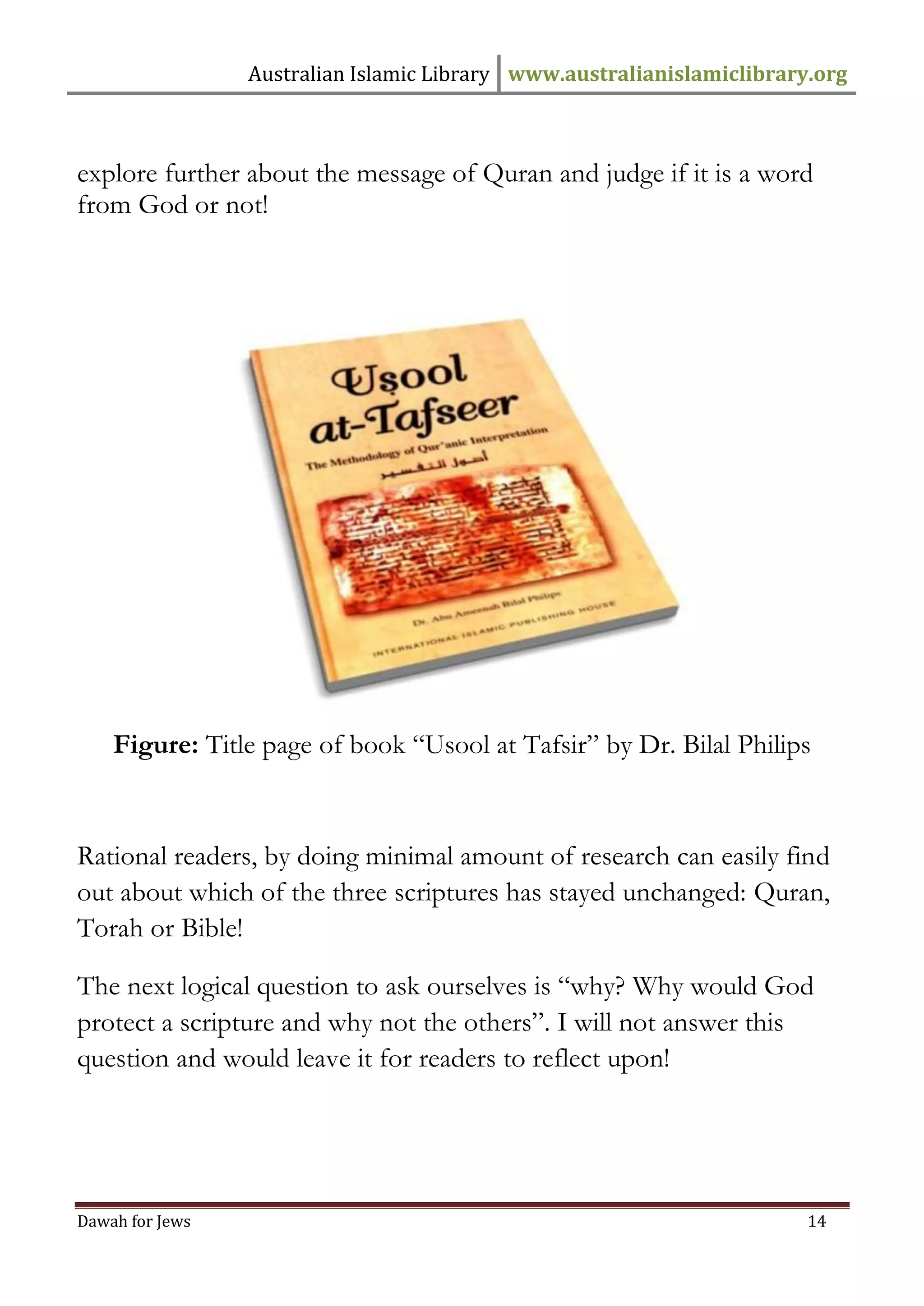Australian Islamic Library www.australianislamiclibrary.org 
Dawah for Jews 14 
explore further about the message of Quran and judge if it is a word from God or not! Figure: Title page of book “Usool at Tafsir” by Dr. Bilal Philips Rational readers, by doing minimal amount of research can easily find out about which of the three scriptures has stayed unchanged: Quran, Torah or Bible! The next logical question to ask ourselves is “why? Why would God protect a scripture and why not the others”. I will not answer this question and would leave it for readers to reflect upon! 
 