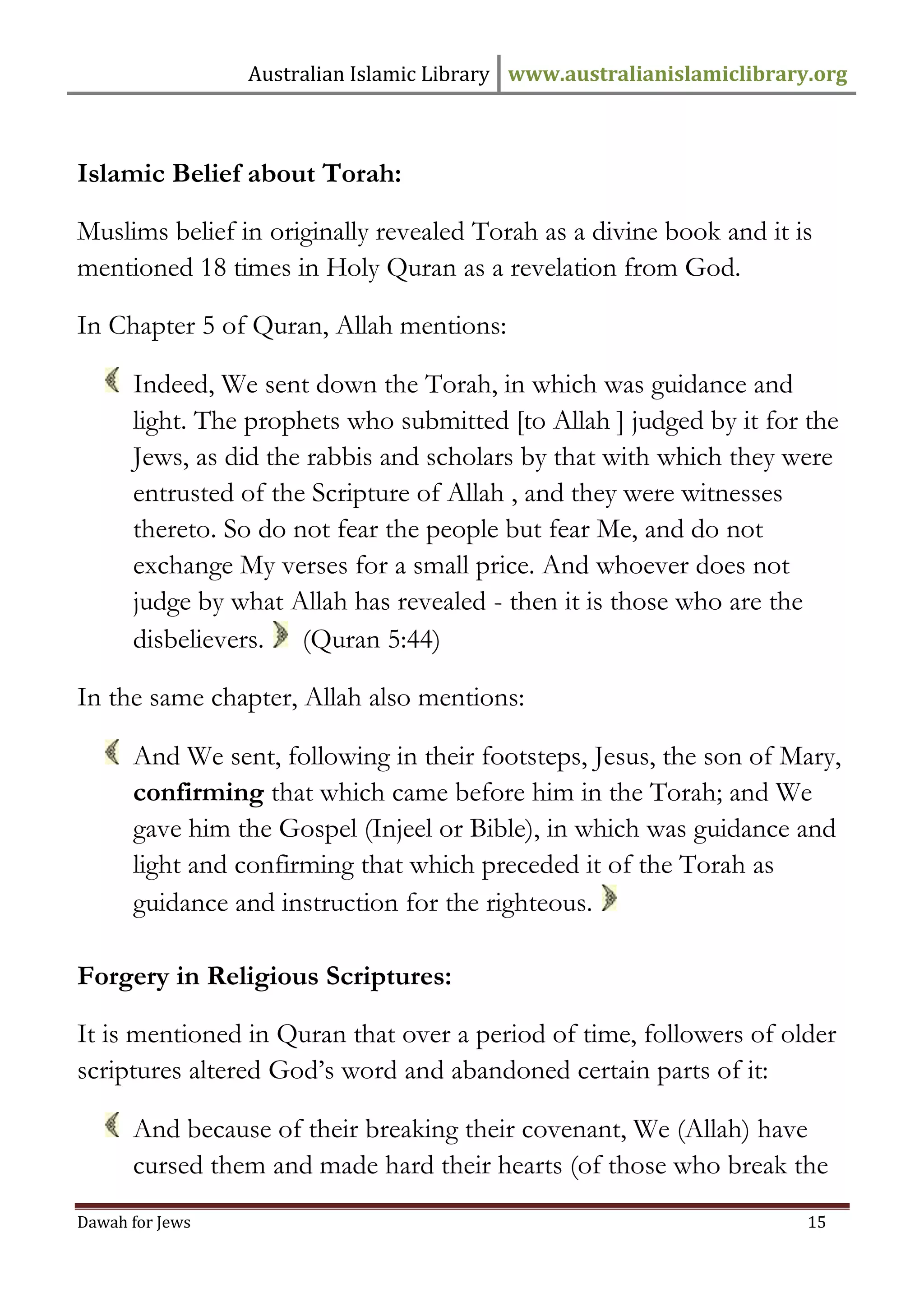 Australian Islamic Library www.australianislamiclibrary.org 
Dawah for Jews 15 
Islamic Belief about Torah: Muslims belief in originally revealed Torah as a divine book and it is mentioned 18 times in Holy Quran as a revelation from God. In Chapter 5 of Quran, Allah mentions: 
Indeed, We sent down the Torah, in which was guidance and light. The prophets who submitted [to Allah ] judged by it for the Jews, as did the rabbis and scholars by that with which they were entrusted of the Scripture of Allah , and they were witnesses thereto. So do not fear the people but fear Me, and do not exchange My verses for a small price. And whoever does not judge by what Allah has revealed - then it is those who are the disbelievers. (Quran 5:44) In the same chapter, Allah also mentions: 
And We sent, following in their footsteps, Jesus, the son of Mary, confirming that which came before him in the Torah; and We gave him the Gospel (Injeel or Bible), in which was guidance and light and confirming that which preceded it of the Torah as guidance and instruction for the righteous. 
Forgery in Religious Scriptures: It is mentioned in Quran that over a period of time, followers of older scriptures altered God’s word and abandoned certain parts of it: 
And because of their breaking their covenant, We (Allah) have cursed them and made hard their hearts (of those who break the  