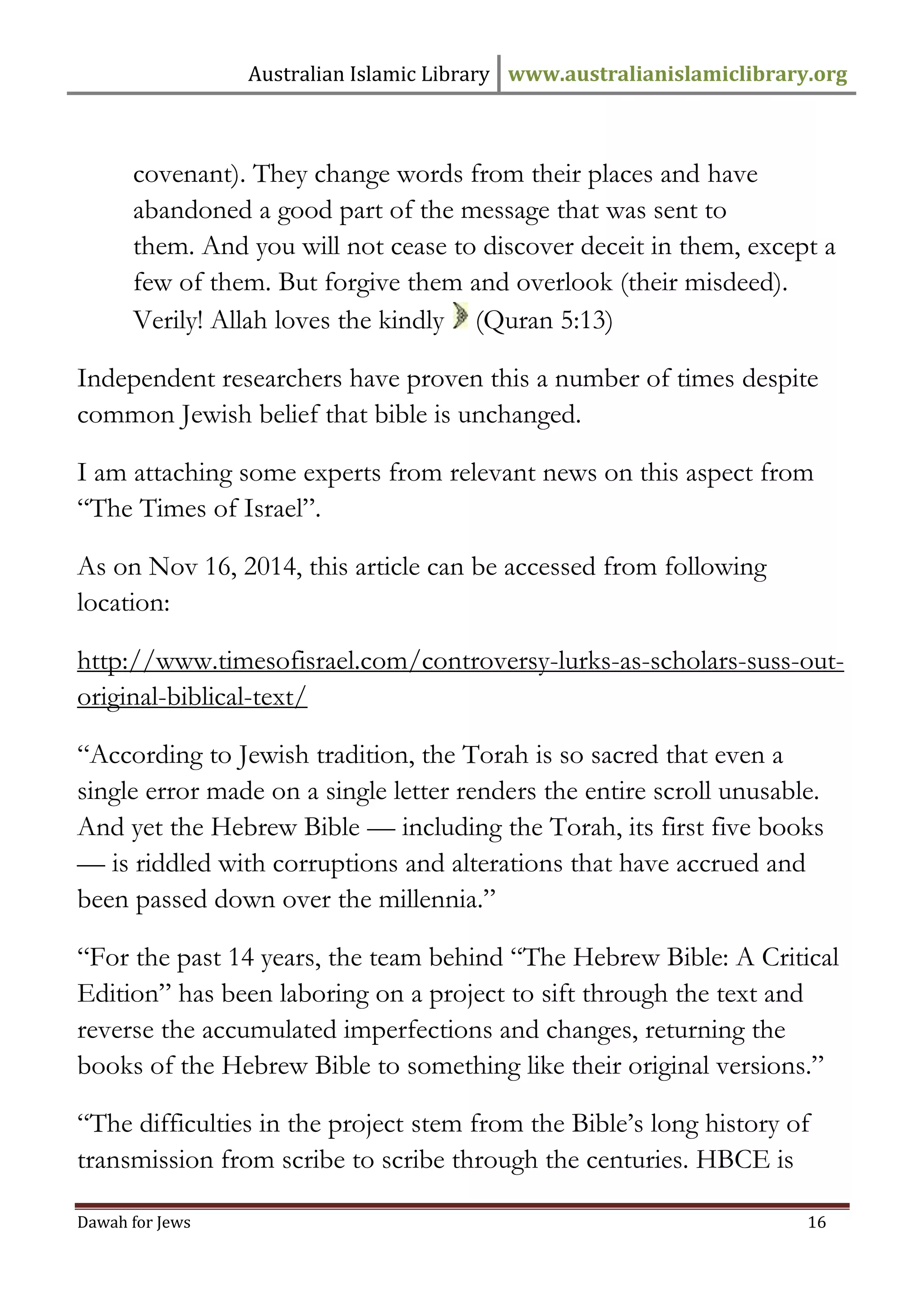 Australian Islamic Library www.australianislamiclibrary.org 
Dawah for Jews 16 
covenant). They change words from their places and have abandoned a good part of the message that was sent to them. And you will not cease to discover deceit in them, except a few of them. But forgive them and overlook (their misdeed). Verily! Allah loves the kindly (Quran 5:13) Independent researchers have proven this a number of times despite common Jewish belief that bible is unchanged. I am attaching some experts from relevant news on this aspect from “The Times of Israel”. As on Nov 16, 2014, this article can be accessed from following location: http://www.timesofisrael.com/controversy-lurks-as-scholars-suss-out- original-biblical-text/ “According to Jewish tradition, the Torah is so sacred that even a single error made on a single letter renders the entire scroll unusable. And yet the Hebrew Bible — including the Torah, its first five books — is riddled with corruptions and alterations that have accrued and been passed down over the millennia.” “For the past 14 years, the team behind “The Hebrew Bible: A Critical Edition” has been laboring on a project to sift through the text and reverse the accumulated imperfections and changes, returning the books of the Hebrew Bible to something like their original versions.” “The difficulties in the project stem from the Bible’s long history of transmission from scribe to scribe through the centuries. HBCE is  