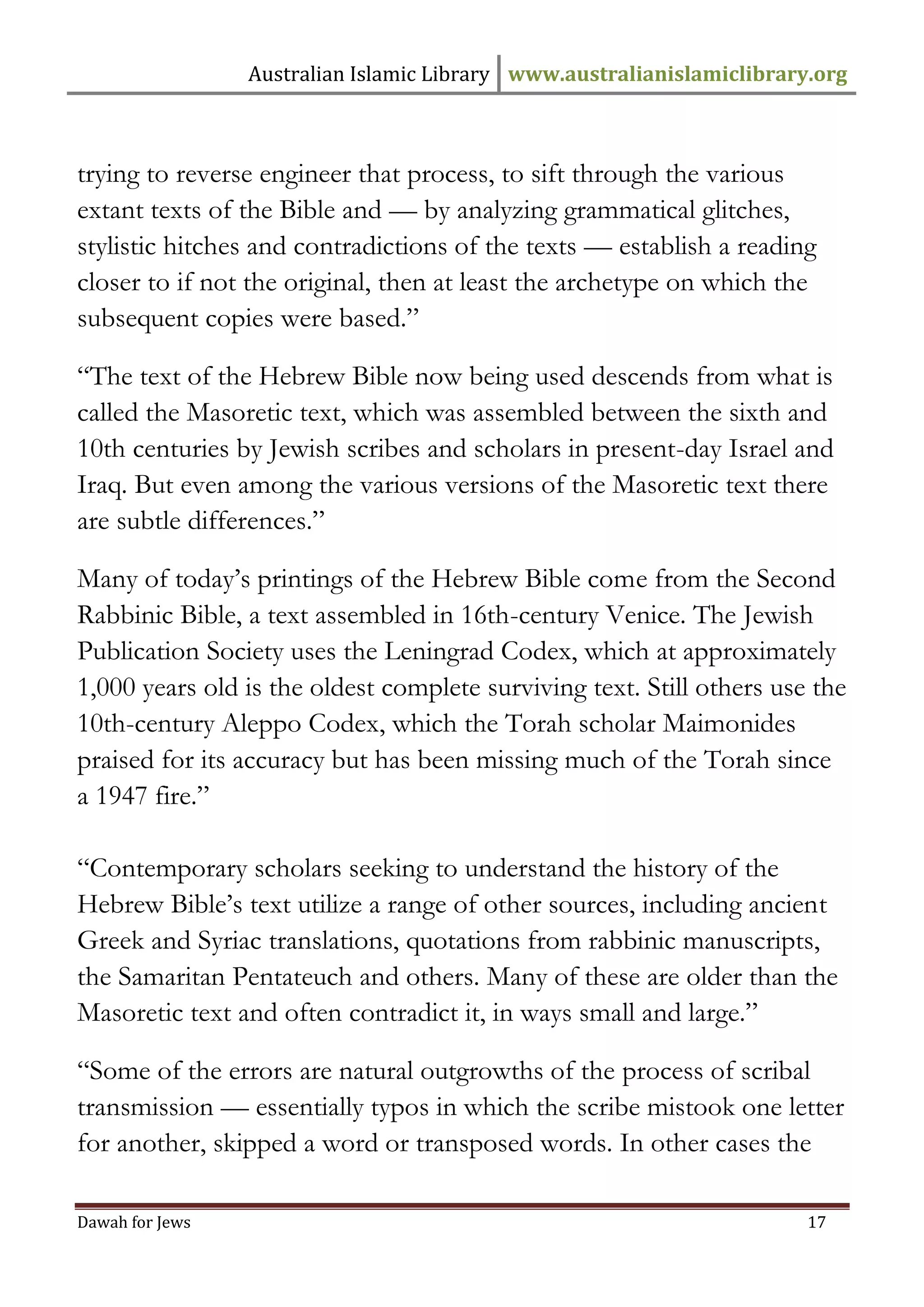 Australian Islamic Library www.australianislamiclibrary.org 
Dawah for Jews 17 
trying to reverse engineer that process, to sift through the various extant texts of the Bible and — by analyzing grammatical glitches, stylistic hitches and contradictions of the texts — establish a reading closer to if not the original, then at least the archetype on which the subsequent copies were based.” “The text of the Hebrew Bible now being used descends from what is called the Masoretic text, which was assembled between the sixth and 10th centuries by Jewish scribes and scholars in present-day Israel and Iraq. But even among the various versions of the Masoretic text there are subtle differences.” Many of today’s printings of the Hebrew Bible come from the Second Rabbinic Bible, a text assembled in 16th-century Venice. The Jewish Publication Society uses the Leningrad Codex, which at approximately 1,000 years old is the oldest complete surviving text. Still others use the 10th-century Aleppo Codex, which the Torah scholar Maimonides praised for its accuracy but has been missing much of the Torah since a 1947 fire.” “Contemporary scholars seeking to understand the history of the Hebrew Bible’s text utilize a range of other sources, including ancient Greek and Syriac translations, quotations from rabbinic manuscripts, the Samaritan Pentateuch and others. Many of these are older than the Masoretic text and often contradict it, in ways small and large.” “Some of the errors are natural outgrowths of the process of scribal transmission — essentially typos in which the scribe mistook one letter for another, skipped a word or transposed words. In other cases the  