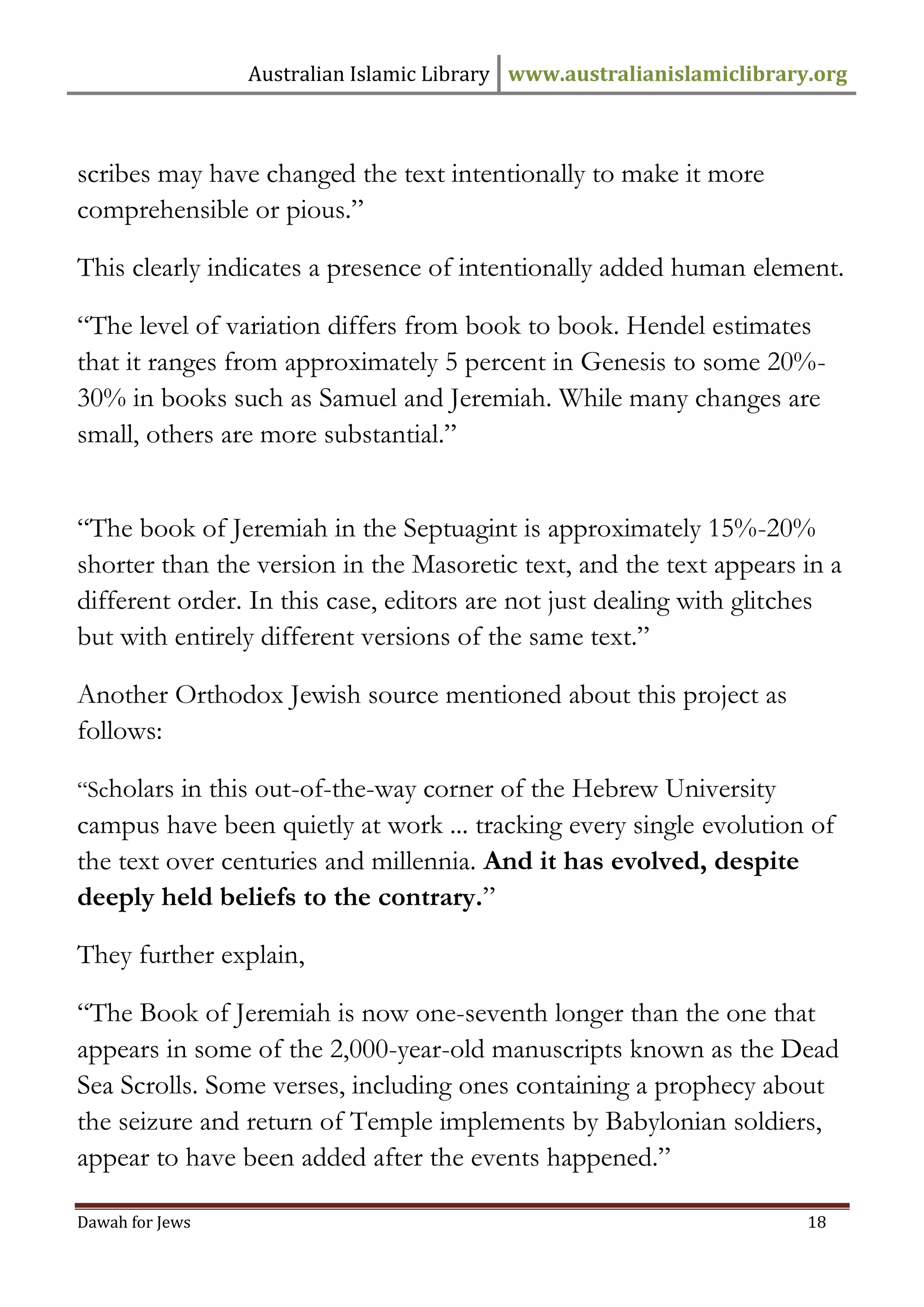 Australian Islamic Library www.australianislamiclibrary.org 
Dawah for Jews 18 
scribes may have changed the text intentionally to make it more comprehensible or pious.” This clearly indicates a presence of intentionally added human element. “The level of variation differs from book to book. Hendel estimates that it ranges from approximately 5 percent in Genesis to some 20%- 30% in books such as Samuel and Jeremiah. While many changes are small, others are more substantial.” “The book of Jeremiah in the Septuagint is approximately 15%-20% shorter than the version in the Masoretic text, and the text appears in a different order. In this case, editors are not just dealing with glitches but with entirely different versions of the same text.” Another Orthodox Jewish source mentioned about this project as follows: “Scholars in this out-of-the-way corner of the Hebrew University campus have been quietly at work ... tracking every single evolution of the text over centuries and millennia. And it has evolved, despite deeply held beliefs to the contrary.” They further explain, “The Book of Jeremiah is now one-seventh longer than the one that appears in some of the 2,000-year-old manuscripts known as the Dead Sea Scrolls. Some verses, including ones containing a prophecy about the seizure and return of Temple implements by Babylonian soldiers, appear to have been added after the events happened.”  