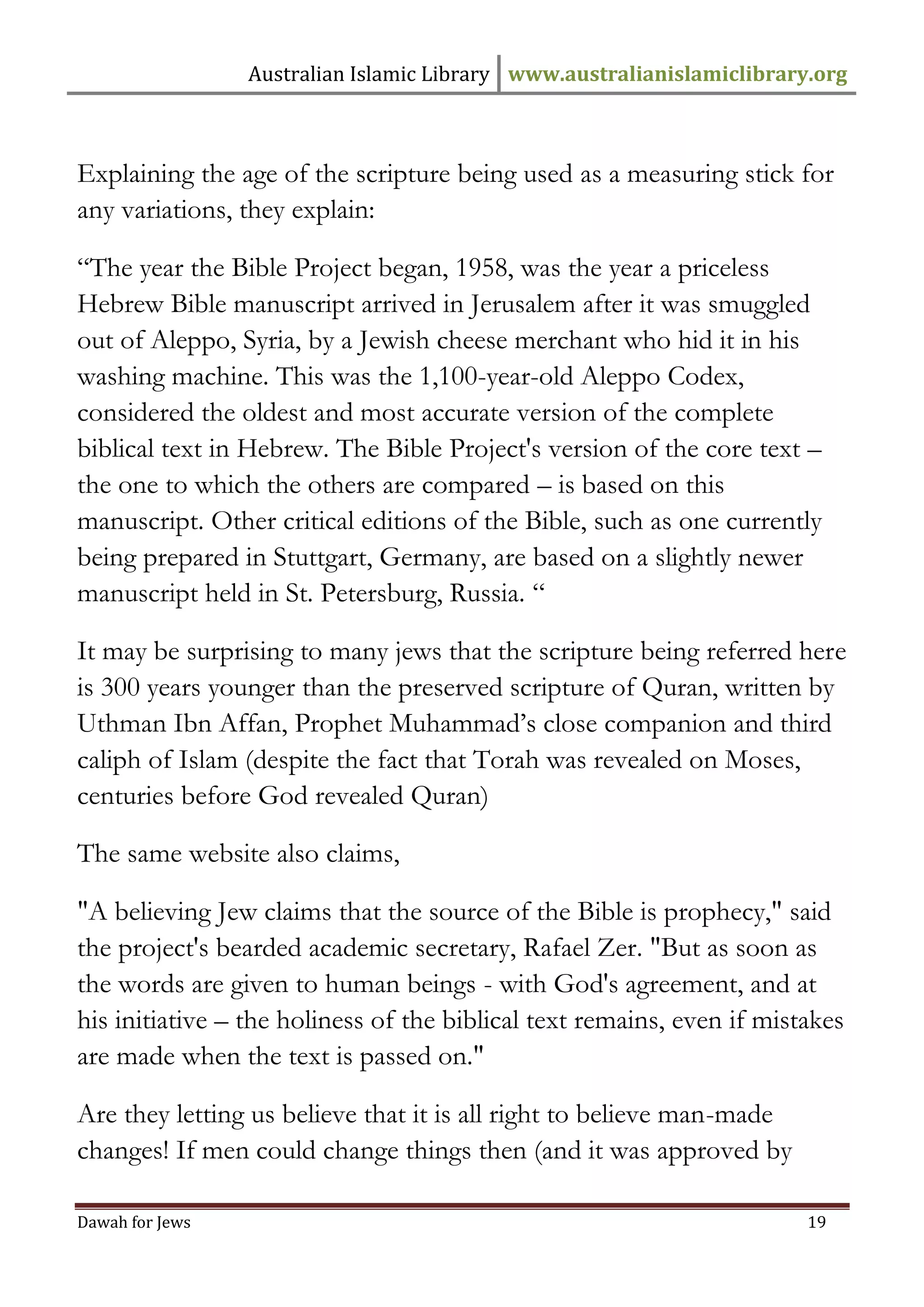 Australian Islamic Library www.australianislamiclibrary.org 
Dawah for Jews 19 
Explaining the age of the scripture being used as a measuring stick for any variations, they explain: “The year the Bible Project began, 1958, was the year a priceless Hebrew Bible manuscript arrived in Jerusalem after it was smuggled out of Aleppo, Syria, by a Jewish cheese merchant who hid it in his washing machine. This was the 1,100-year-old Aleppo Codex, considered the oldest and most accurate version of the complete biblical text in Hebrew. The Bible Project's version of the core text – the one to which the others are compared – is based on this manuscript. Other critical editions of the Bible, such as one currently being prepared in Stuttgart, Germany, are based on a slightly newer manuscript held in St. Petersburg, Russia. “ It may be surprising to many jews that the scripture being referred here is 300 years younger than the preserved scripture of Quran, written by Uthman Ibn Affan, Prophet Muhammad’s close companion and third caliph of Islam (despite the fact that Torah was revealed on Moses, centuries before God revealed Quran) The same website also claims, "A believing Jew claims that the source of the Bible is prophecy," said the project's bearded academic secretary, Rafael Zer. "But as soon as the words are given to human beings - with God's agreement, and at his initiative – the holiness of the biblical text remains, even if mistakes are made when the text is passed on." Are they letting us believe that it is all right to believe man-made changes! If men could change things then (and it was approved by  