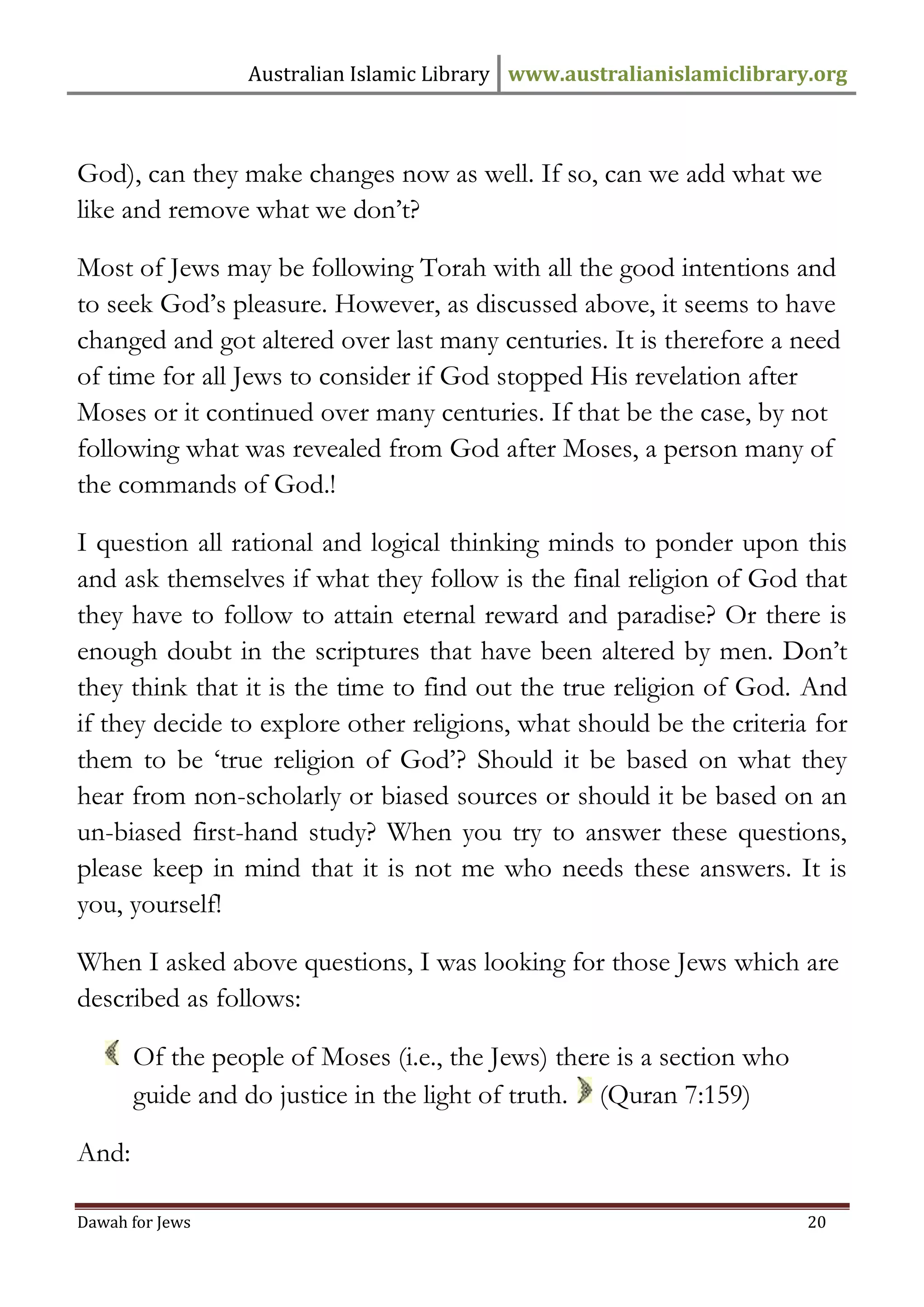 Australian Islamic Library www.australianislamiclibrary.org 
Dawah for Jews 20 
God), can they make changes now as well. If so, can we add what we like and remove what we don’t? Most of Jews may be following Torah with all the good intentions and to seek God’s pleasure. However, as discussed above, it seems to have changed and got altered over last many centuries. It is therefore a need of time for all Jews to consider if God stopped His revelation after Moses or it continued over many centuries. If that be the case, by not following what was revealed from God after Moses, a person many of the commands of God.! I question all rational and logical thinking minds to ponder upon this and ask themselves if what they follow is the final religion of God that they have to follow to attain eternal reward and paradise? Or there is enough doubt in the scriptures that have been altered by men. Don’t they think that it is the time to find out the true religion of God. And if they decide to explore other religions, what should be the criteria for them to be ‘true religion of God’? Should it be based on what they hear from non-scholarly or biased sources or should it be based on an un-biased first-hand study? When you try to answer these questions, please keep in mind that it is not me who needs these answers. It is you, yourself! When I asked above questions, I was looking for those Jews which are described as follows: 
Of the people of Moses (i.e., the Jews) there is a section who guide and do justice in the light of truth. (Quran 7:159) And:  