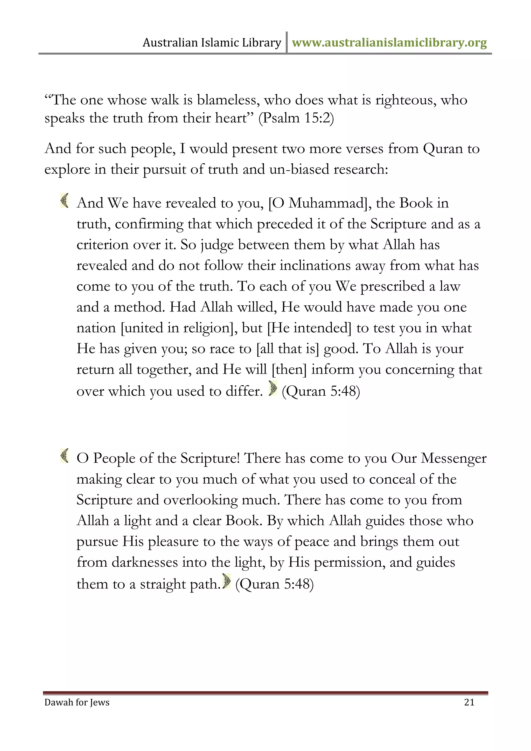 Australian Islamic Library www.australianislamiclibrary.org 
Dawah for Jews 21 
“The one whose walk is blameless, who does what is righteous, who speaks the truth from their heart” (Psalm 15:2) And for such people, I would present two more verses from Quran to explore in their pursuit of truth and un-biased research: 
And We have revealed to you, [O Muhammad], the Book in truth, confirming that which preceded it of the Scripture and as a criterion over it. So judge between them by what Allah has revealed and do not follow their inclinations away from what has come to you of the truth. To each of you We prescribed a law and a method. Had Allah willed, He would have made you one nation [united in religion], but [He intended] to test you in what He has given you; so race to [all that is] good. To Allah is your return all together, and He will [then] inform you concerning that over which you used to differ. (Quran 5:48) 
O People of the Scripture! There has come to you Our Messenger making clear to you much of what you used to conceal of the Scripture and overlooking much. There has come to you from Allah a light and a clear Book. By which Allah guides those who pursue His pleasure to the ways of peace and brings them out from darknesses into the light, by His permission, and guides them to a straight path. (Quran 5:48)  
