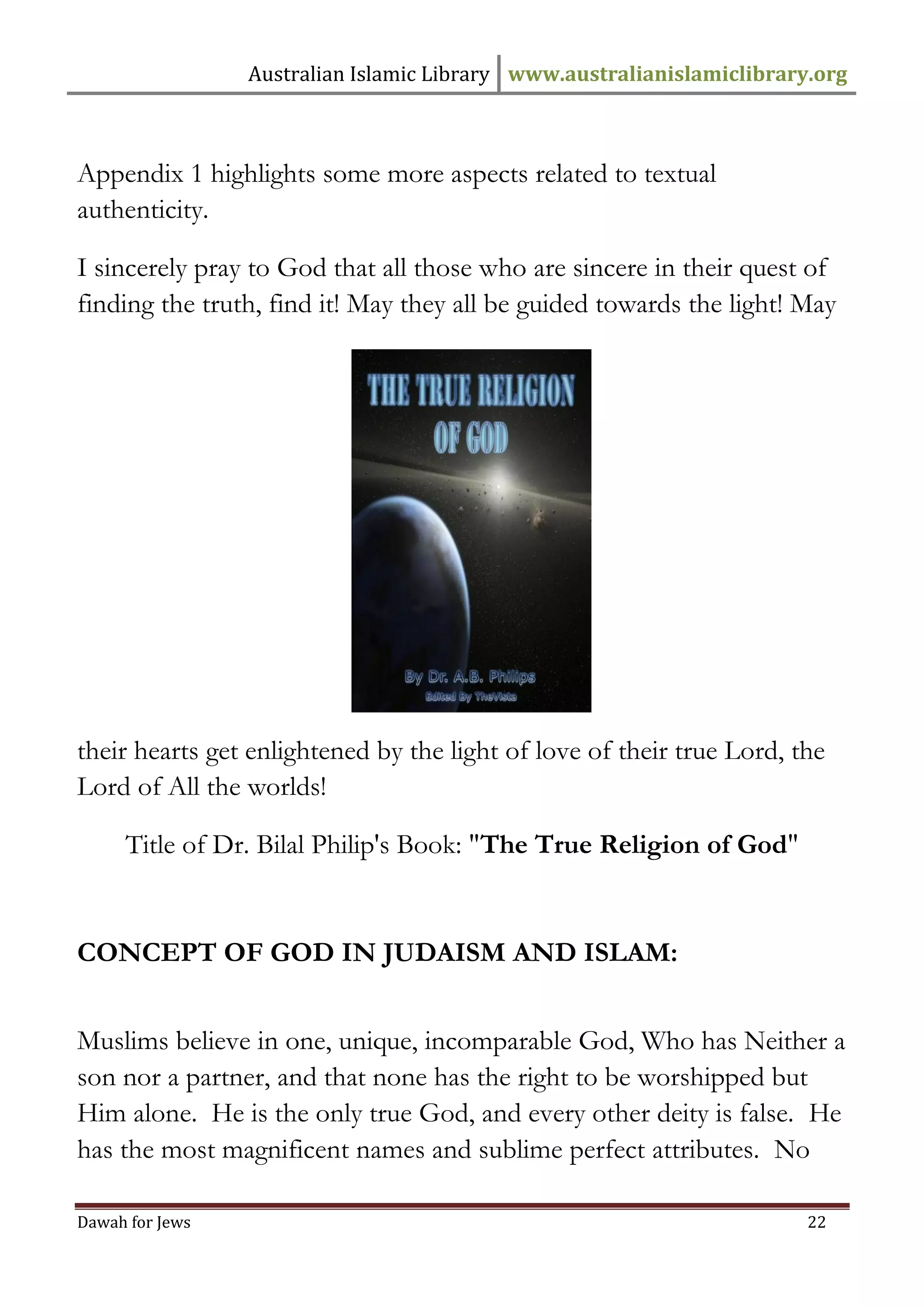 Australian Islamic Library www.australianislamiclibrary.org 
Dawah for Jews 22 
Appendix 1 highlights some more aspects related to textual authenticity. I sincerely pray to God that all those who are sincere in their quest of finding the truth, find it! May they all be guided towards the light! May their hearts get enlightened by the light of love of their true Lord, the Lord of All the worlds! 
Title of Dr. Bilal Philip's Book: "The True Religion of God" 
CONCEPT OF GOD IN JUDAISM AND ISLAM: 
Muslims believe in one, unique, incomparable God, Who has Neither a son nor a partner, and that none has the right to be worshipped but Him alone. He is the only true God, and every other deity is false. He has the most magnificent names and sublime perfect attributes. No  