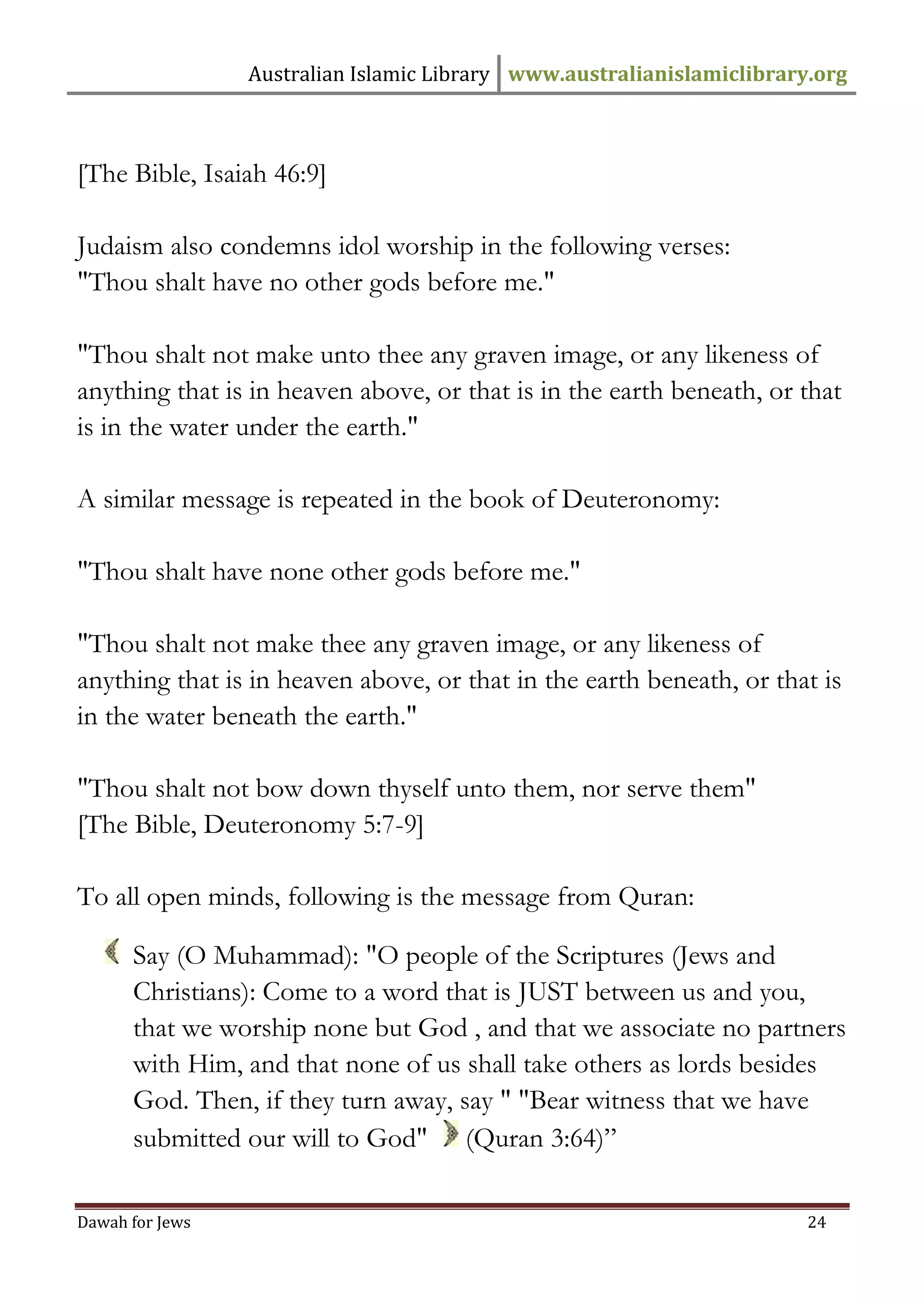 Australian Islamic Library www.australianislamiclibrary.org 
Dawah for Jews 24 
[The Bible, Isaiah 46:9] Judaism also condemns idol worship in the following verses: "Thou shalt have no other gods before me." "Thou shalt not make unto thee any graven image, or any likeness of anything that is in heaven above, or that is in the earth beneath, or that is in the water under the earth." A similar message is repeated in the book of Deuteronomy: "Thou shalt have none other gods before me." "Thou shalt not make thee any graven image, or any likeness of anything that is in heaven above, or that in the earth beneath, or that is in the water beneath the earth." "Thou shalt not bow down thyself unto them, nor serve them" [The Bible, Deuteronomy 5:7-9] To all open minds, following is the message from Quran: 
Say (O Muhammad): "O people of the Scriptures (Jews and Christians): Come to a word that is JUST between us and you, that we worship none but God , and that we associate no partners with Him, and that none of us shall take others as lords besides God. Then, if they turn away, say " "Bear witness that we have submitted our will to God" (Quran 3:64)”  
