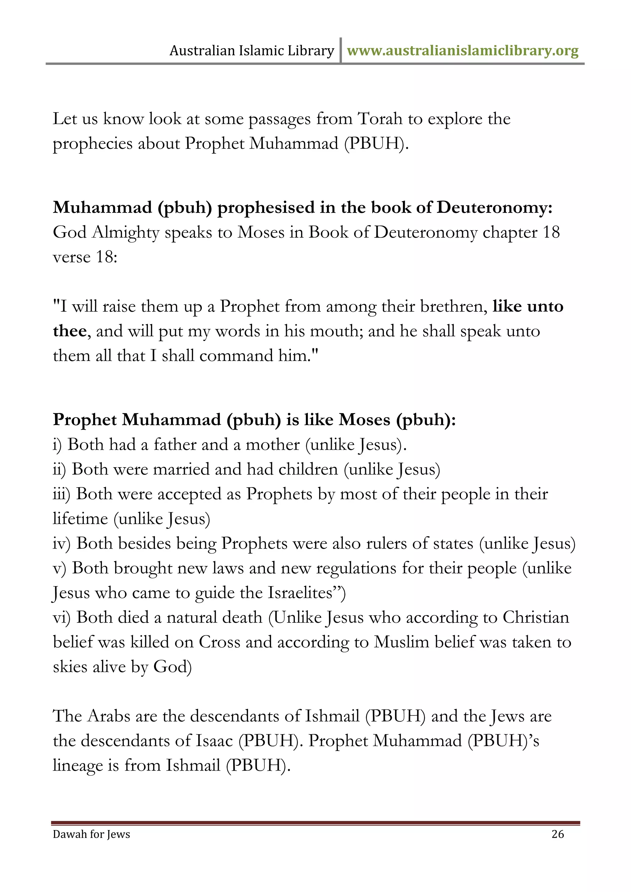 Australian Islamic Library www.australianislamiclibrary.org 
Dawah for Jews 26 
Let us know look at some passages from Torah to explore the prophecies about Prophet Muhammad (PBUH). Muhammad (pbuh) prophesised in the book of Deuteronomy: God Almighty speaks to Moses in Book of Deuteronomy chapter 18 verse 18: "I will raise them up a Prophet from among their brethren, like unto thee, and will put my words in his mouth; and he shall speak unto them all that I shall command him." Prophet Muhammad (pbuh) is like Moses (pbuh): i) Both had a father and a mother (unlike Jesus). ii) Both were married and had children (unlike Jesus) iii) Both were accepted as Prophets by most of their people in their lifetime (unlike Jesus) iv) Both besides being Prophets were also rulers of states (unlike Jesus) v) Both brought new laws and new regulations for their people (unlike Jesus who came to guide the Israelites”) vi) Both died a natural death (Unlike Jesus who according to Christian belief was killed on Cross and according to Muslim belief was taken to skies alive by God) The Arabs are the descendants of Ishmail (PBUH) and the Jews are the descendants of Isaac (PBUH). Prophet Muhammad (PBUH)’s lineage is from Ishmail (PBUH).  