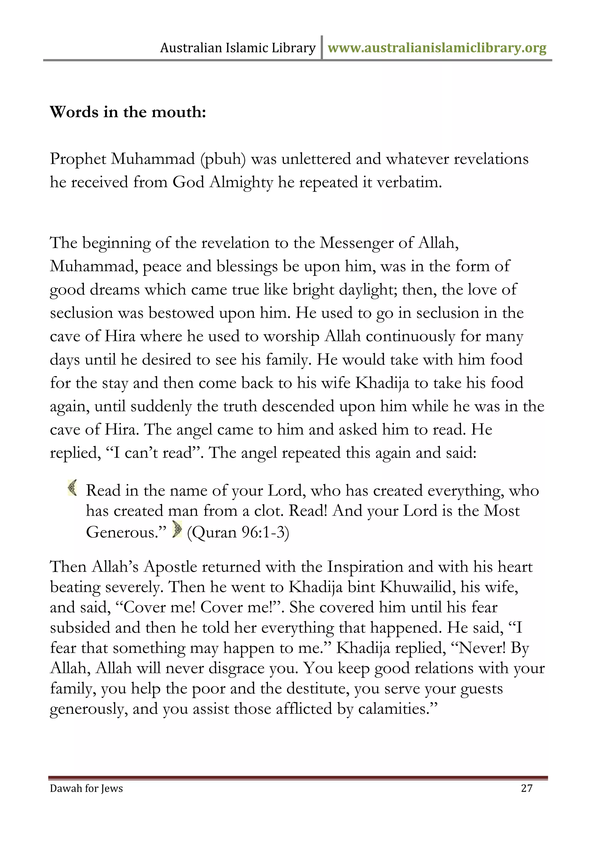 Australian Islamic Library www.australianislamiclibrary.org 
Dawah for Jews 27 
Words in the mouth: Prophet Muhammad (pbuh) was unlettered and whatever revelations he received from God Almighty he repeated it verbatim. The beginning of the revelation to the Messenger of Allah, Muhammad, peace and blessings be upon him, was in the form of good dreams which came true like bright daylight; then, the love of seclusion was bestowed upon him. He used to go in seclusion in the cave of Hira where he used to worship Allah continuously for many days until he desired to see his family. He would take with him food for the stay and then come back to his wife Khadija to take his food again, until suddenly the truth descended upon him while he was in the cave of Hira. The angel came to him and asked him to read. He replied, “I can’t read”. The angel repeated this again and said: 
Read in the name of your Lord, who has created everything, who has created man from a clot. Read! And your Lord is the Most Generous.” (Quran 96:1-3) Then Allah’s Apostle returned with the Inspiration and with his heart beating severely. Then he went to Khadija bint Khuwailid, his wife, and said, “Cover me! Cover me!”. She covered him until his fear subsided and then he told her everything that happened. He said, “I fear that something may happen to me.” Khadija replied, “Never! By Allah, Allah will never disgrace you. You keep good relations with your family, you help the poor and the destitute, you serve your guests generously, and you assist those afflicted by calamities.”  