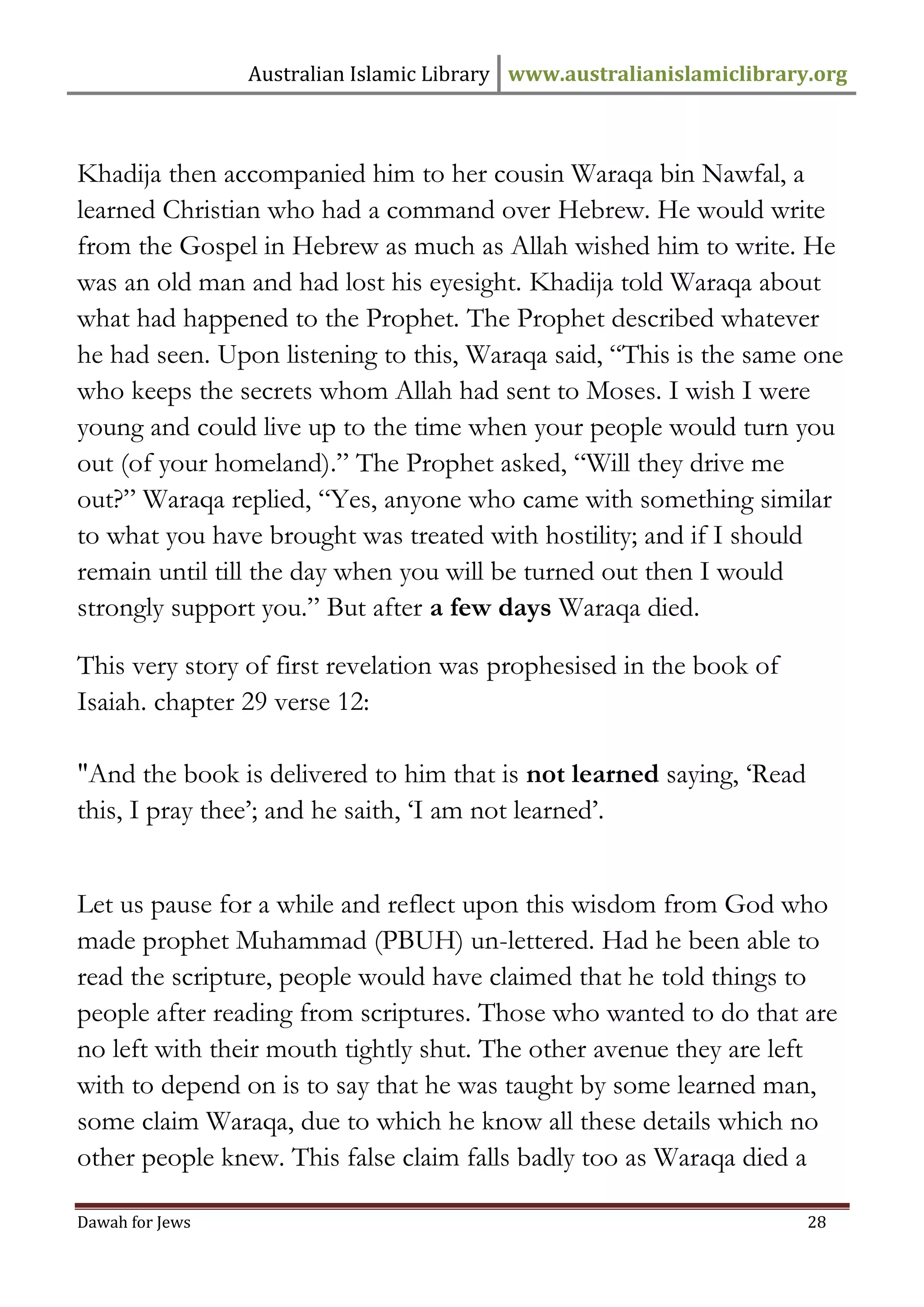 Australian Islamic Library www.australianislamiclibrary.org 
Dawah for Jews 28 
Khadija then accompanied him to her cousin Waraqa bin Nawfal, a learned Christian who had a command over Hebrew. He would write from the Gospel in Hebrew as much as Allah wished him to write. He was an old man and had lost his eyesight. Khadija told Waraqa about what had happened to the Prophet. The Prophet described whatever he had seen. Upon listening to this, Waraqa said, “This is the same one who keeps the secrets whom Allah had sent to Moses. I wish I were young and could live up to the time when your people would turn you out (of your homeland).” The Prophet asked, “Will they drive me out?” Waraqa replied, “Yes, anyone who came with something similar to what you have brought was treated with hostility; and if I should remain until till the day when you will be turned out then I would strongly support you.” But after a few days Waraqa died. This very story of first revelation was prophesised in the book of Isaiah. chapter 29 verse 12: "And the book is delivered to him that is not learned saying, ‘Read this, I pray thee’; and he saith, ‘I am not learned’. Let us pause for a while and reflect upon this wisdom from God who made prophet Muhammad (PBUH) un-lettered. Had he been able to read the scripture, people would have claimed that he told things to people after reading from scriptures. Those who wanted to do that are no left with their mouth tightly shut. The other avenue they are left with to depend on is to say that he was taught by some learned man, some claim Waraqa, due to which he know all these details which no other people knew. This false claim falls badly too as Waraqa died a  