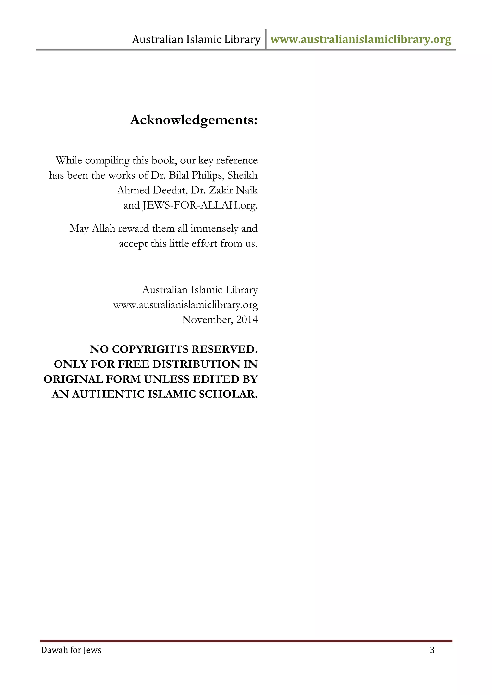 Australian Islamic Library www.australianislamiclibrary.org 
Dawah for Jews 3 
Acknowledgements: 
While compiling this book, our key reference has been the works of Dr. Bilal Philips, Sheikh Ahmed Deedat, Dr. Zakir Naik 
and JEWS-FOR-ALLAH.org. 
May Allah reward them all immensely and accept this little effort from us. 
Australian Islamic Library 
www.australianislamiclibrary.org 
November, 2014 
NO COPYRIGHTS RESERVED. 
ONLY FOR FREE DISTRIBUTION IN ORIGINAL FORM UNLESS EDITED BY AN AUTHENTIC ISLAMIC SCHOLAR.  