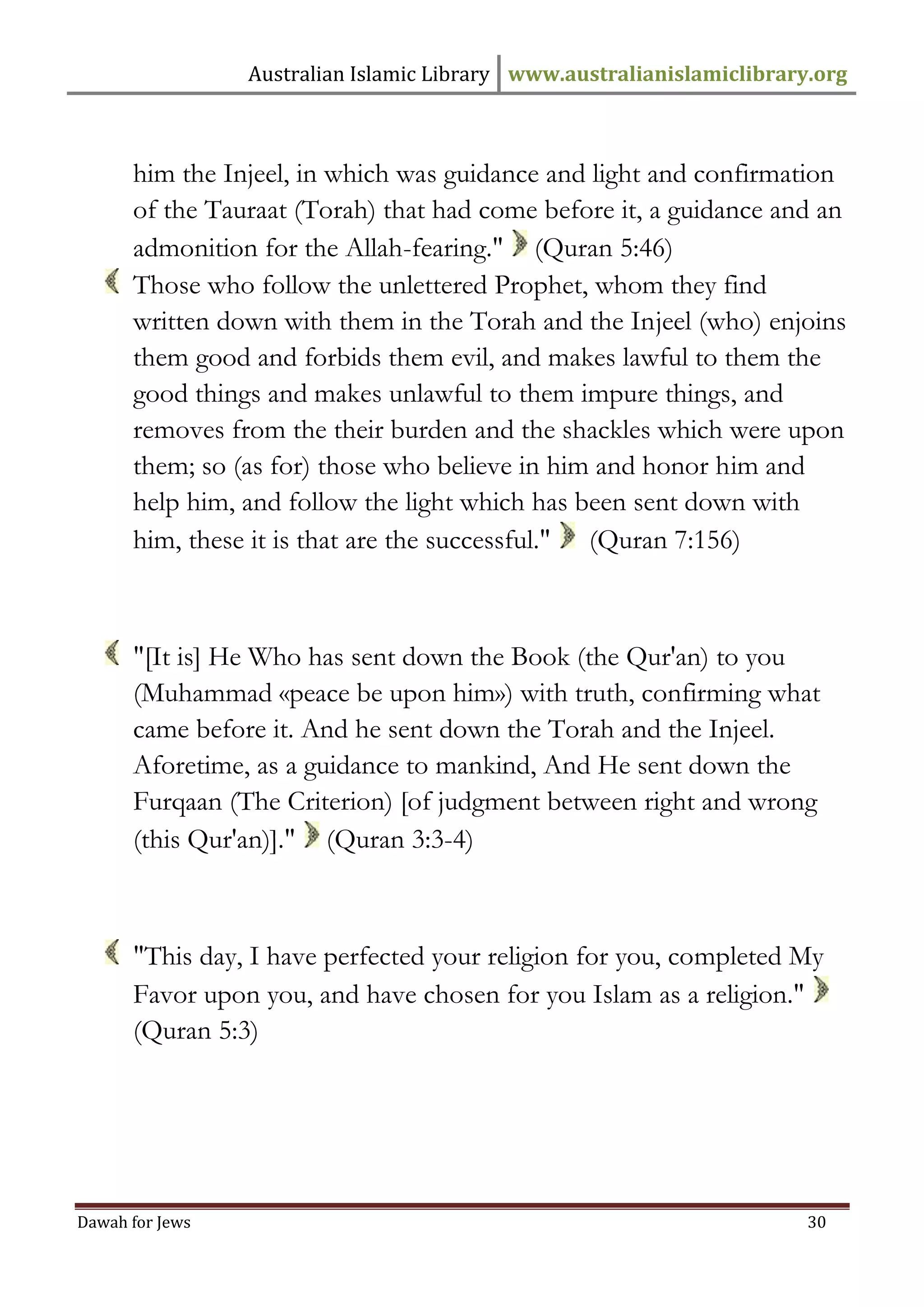 Australian Islamic Library www.australianislamiclibrary.org 
Dawah for Jews 30 
him the Injeel, in which was guidance and light and confirmation of the Tauraat (Torah) that had come before it, a guidance and an admonition for the Allah-fearing." (Quran 5:46) 
Those who follow the unlettered Prophet, whom they find written down with them in the Torah and the Injeel (who) enjoins them good and forbids them evil, and makes lawful to them the good things and makes unlawful to them impure things, and removes from the their burden and the shackles which were upon them; so (as for) those who believe in him and honor him and help him, and follow the light which has been sent down with him, these it is that are the successful." (Quran 7:156) 
"[It is] He Who has sent down the Book (the Qur'an) to you (Muhammad «peace be upon him») with truth, confirming what came before it. And he sent down the Torah and the Injeel. Aforetime, as a guidance to mankind, And He sent down the Furqaan (The Criterion) [of judgment between right and wrong (this Qur'an)]." (Quran 3:3-4) 
"This day, I have perfected your religion for you, completed My Favor upon you, and have chosen for you Islam as a religion." (Quran 5:3)  