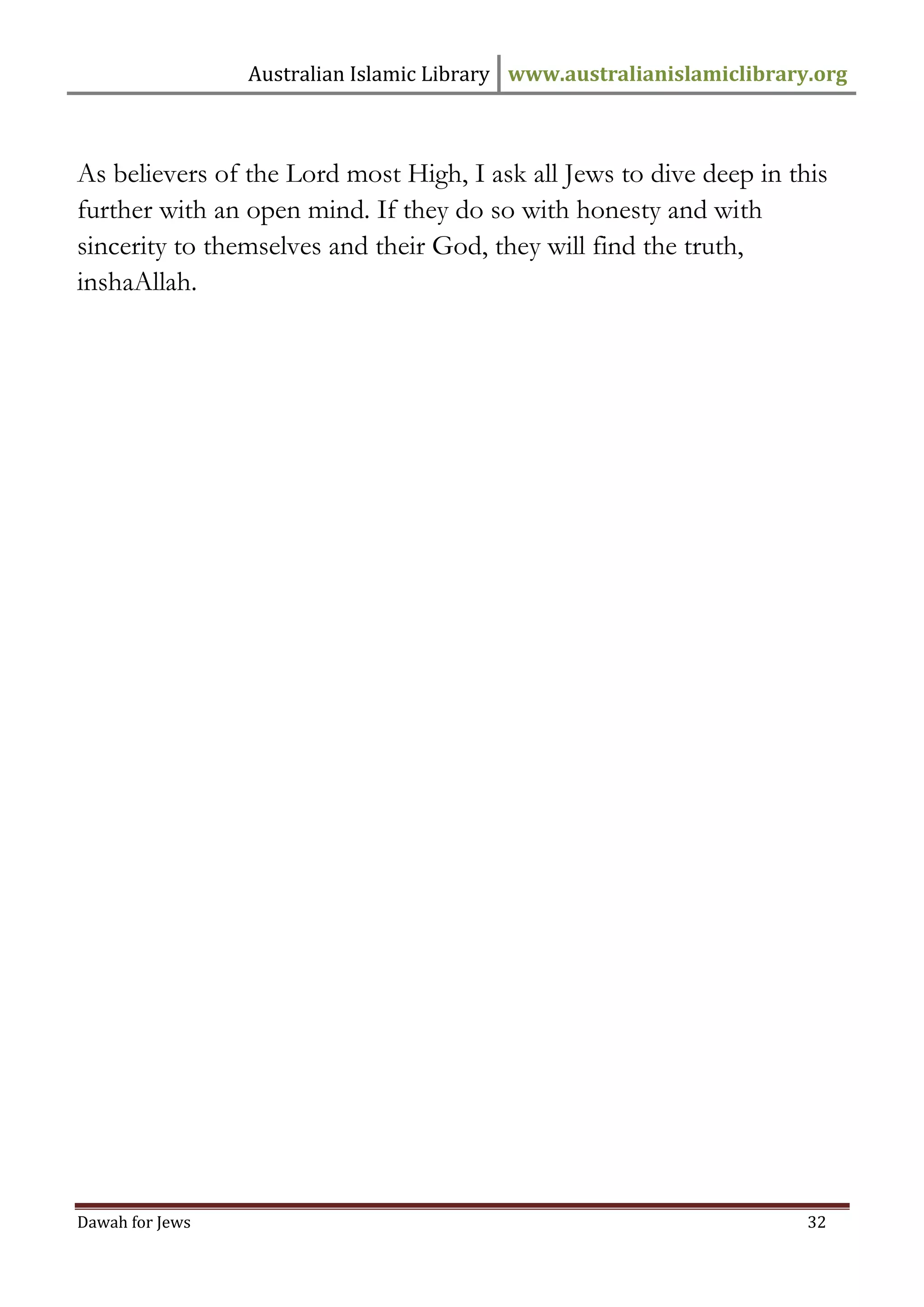 Australian Islamic Library www.australianislamiclibrary.org 
Dawah for Jews 32 
As believers of the Lord most High, I ask all Jews to dive deep in this further with an open mind. If they do so with honesty and with sincerity to themselves and their God, they will find the truth, inshaAllah. 
 