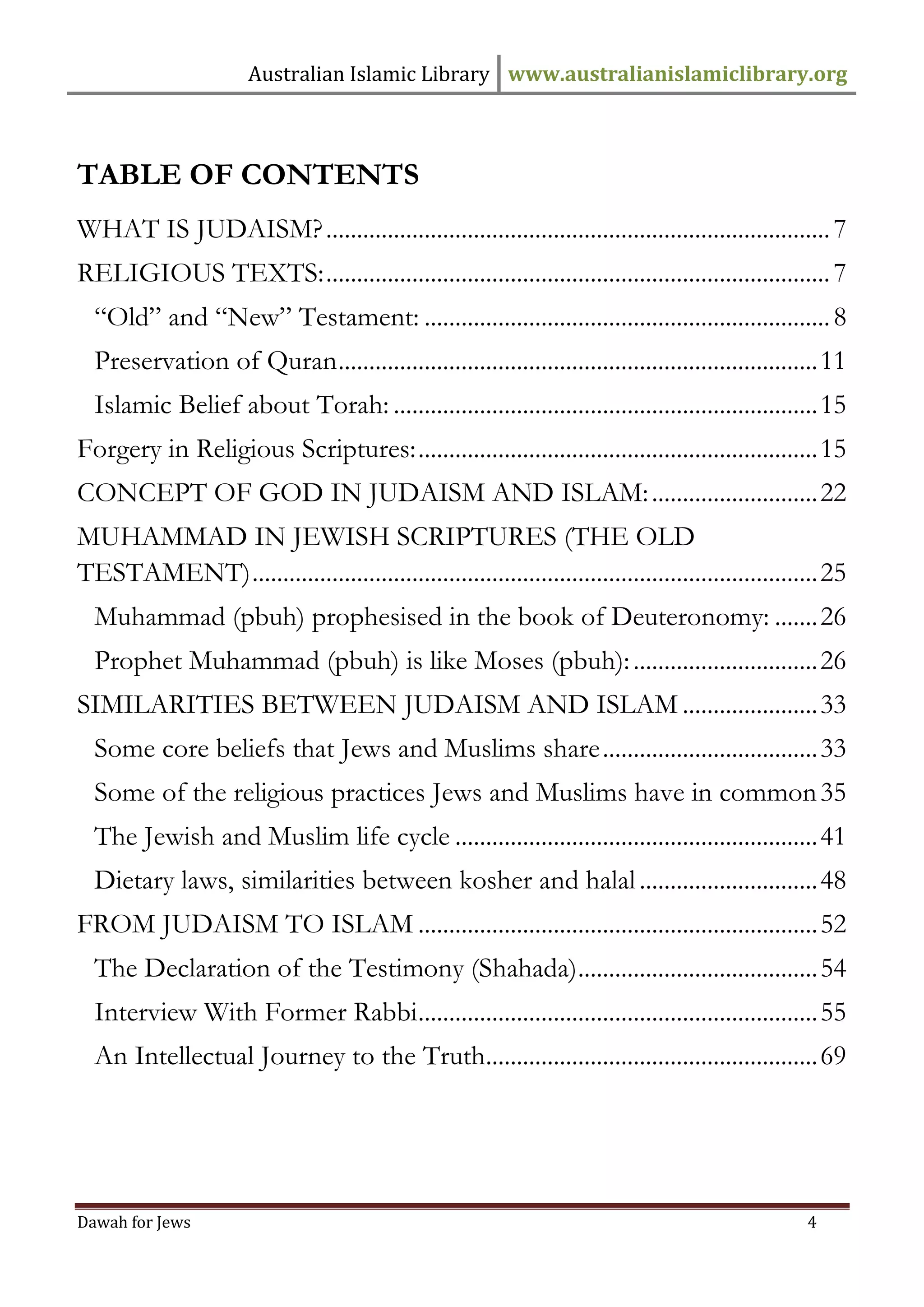 Australian Islamic Library www.australianislamiclibrary.org 
Dawah for Jews 4 
TABLE OF CONTENTS 
WHAT IS JUDAISM? .................................................................................. 7 
RELIGIOUS TEXTS: .................................................................................. 7 
“Old” and “New” Testament: .................................................................. 8 
Preservation of Quran .............................................................................. 11 
Islamic Belief about Torah: ..................................................................... 15 
Forgery in Religious Scriptures: ................................................................. 15 
CONCEPT OF GOD IN JUDAISM AND ISLAM: ........................... 22 
MUHAMMAD IN JEWISH SCRIPTURES (THE OLD TESTAMENT) ............................................................................................ 25 
Muhammad (pbuh) prophesised in the book of Deuteronomy: ....... 26 
Prophet Muhammad (pbuh) is like Moses (pbuh): .............................. 26 
SIMILARITIES BETWEEN JUDAISM AND ISLAM ...................... 33 
Some core beliefs that Jews and Muslims share ................................... 33 
Some of the religious practices Jews and Muslims have in common 35 
The Jewish and Muslim life cycle ........................................................... 41 
Dietary laws, similarities between kosher and halal ............................. 48 
FROM JUDAISM TO ISLAM ................................................................. 52 
The Declaration of the Testimony (Shahada) ....................................... 54 
Interview With Former Rabbi ................................................................. 55 
An Intellectual Journey to the Truth ...................................................... 69  