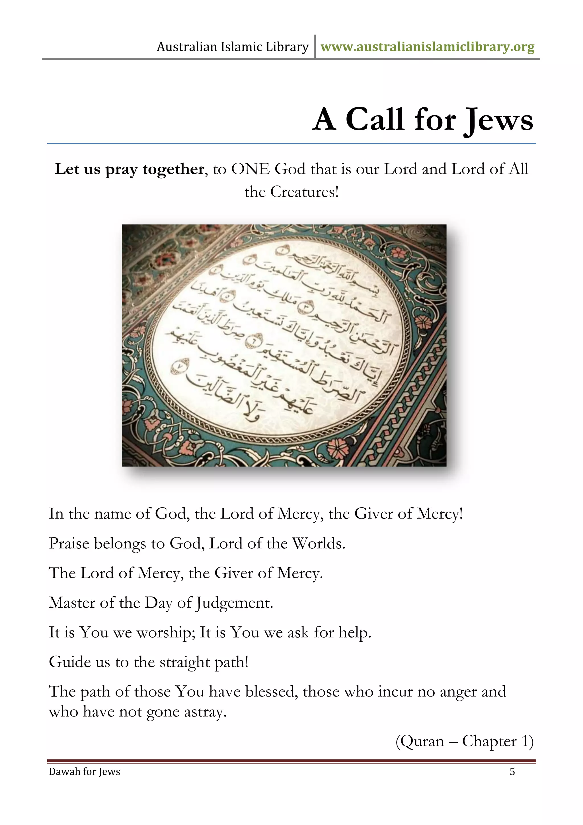 Australian Islamic Library www.australianislamiclibrary.org 
Dawah for Jews 5 
A Call for Jews 
Let us pray together, to ONE God that is our Lord and Lord of All the Creatures! 
In the name of God, the Lord of Mercy, the Giver of Mercy! Praise belongs to God, Lord of the Worlds. The Lord of Mercy, the Giver of Mercy. Master of the Day of Judgement. It is You we worship; It is You we ask for help. Guide us to the straight path! The path of those You have blessed, those who incur no anger and who have not gone astray. 
(Quran – Chapter 1)  