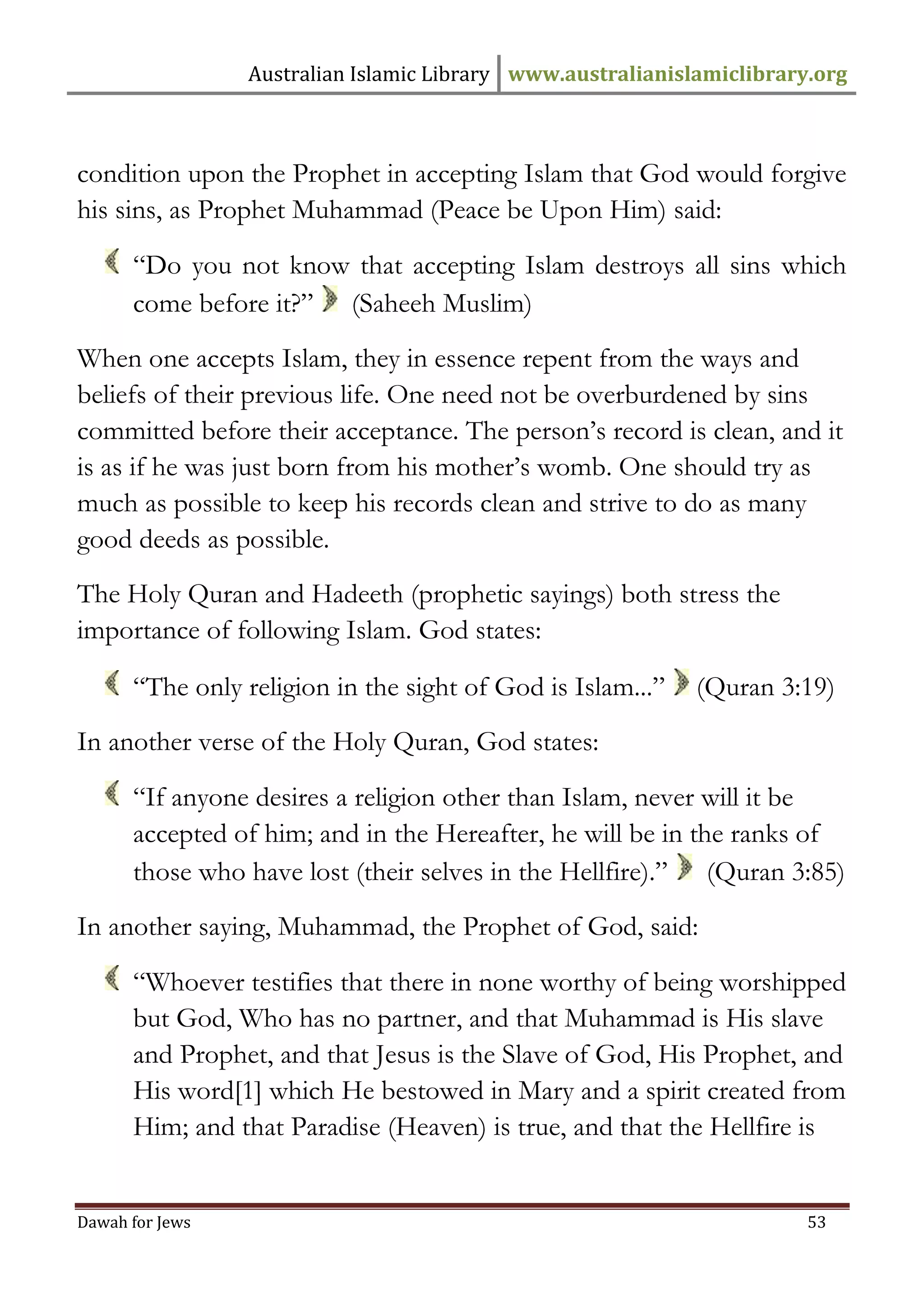 Australian Islamic Library www.australianislamiclibrary.org 
Dawah for Jews 53 
condition upon the Prophet in accepting Islam that God would forgive his sins, as Prophet Muhammad (Peace be Upon Him) said: 
“Do you not know that accepting Islam destroys all sins which come before it?” (Saheeh Muslim) When one accepts Islam, they in essence repent from the ways and beliefs of their previous life. One need not be overburdened by sins committed before their acceptance. The person’s record is clean, and it is as if he was just born from his mother’s womb. One should try as much as possible to keep his records clean and strive to do as many good deeds as possible. The Holy Quran and Hadeeth (prophetic sayings) both stress the importance of following Islam. God states: 
“The only religion in the sight of God is Islam...” (Quran 3:19) In another verse of the Holy Quran, God states: 
“If anyone desires a religion other than Islam, never will it be accepted of him; and in the Hereafter, he will be in the ranks of those who have lost (their selves in the Hellfire).” (Quran 3:85) In another saying, Muhammad, the Prophet of God, said: 
“Whoever testifies that there in none worthy of being worshipped but God, Who has no partner, and that Muhammad is His slave and Prophet, and that Jesus is the Slave of God, His Prophet, and His word[1] which He bestowed in Mary and a spirit created from Him; and that Paradise (Heaven) is true, and that the Hellfire is  