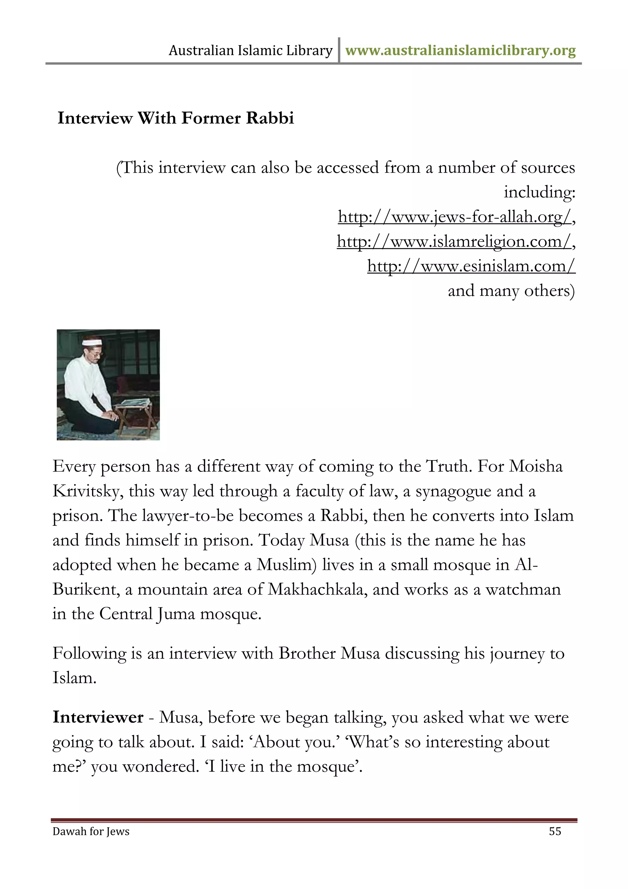 Australian Islamic Library www.australianislamiclibrary.org 
Dawah for Jews 55 
Interview With Former Rabbi (This interview can also be accessed from a number of sources including: http://www.jews-for-allah.org/, http://www.islamreligion.com/, http://www.esinislam.com/ and many others) Every person has a different way of coming to the Truth. For Moisha Krivitsky, this way led through a faculty of law, a synagogue and a prison. The lawyer-to-be becomes a Rabbi, then he converts into Islam and finds himself in prison. Today Musa (this is the name he has adopted when he became a Muslim) lives in a small mosque in Al- Burikent, a mountain area of Makhachkala, and works as a watchman in the Central Juma mosque. Following is an interview with Brother Musa discussing his journey to Islam. Interviewer - Musa, before we began talking, you asked what we were going to talk about. I said: ‘About you.’ ‘What’s so interesting about me?’ you wondered. ‘I live in the mosque’.  