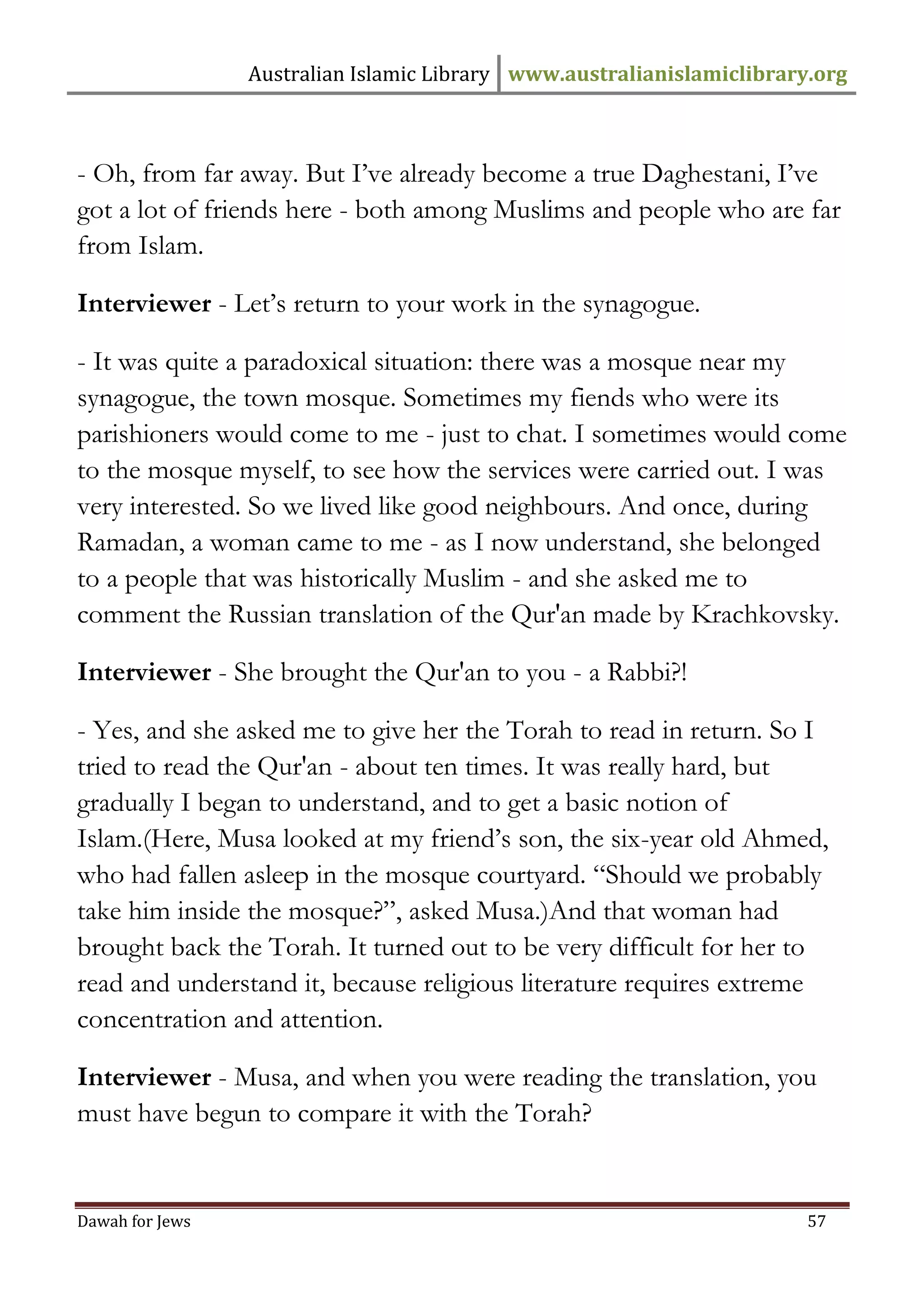 Australian Islamic Library www.australianislamiclibrary.org 
Dawah for Jews 57 
- Oh, from far away. But I’ve already become a true Daghestani, I’ve got a lot of friends here - both among Muslims and people who are far from Islam. Interviewer - Let’s return to your work in the synagogue. - It was quite a paradoxical situation: there was a mosque near my synagogue, the town mosque. Sometimes my fiends who were its parishioners would come to me - just to chat. I sometimes would come to the mosque myself, to see how the services were carried out. I was very interested. So we lived like good neighbours. And once, during Ramadan, a woman came to me - as I now understand, she belonged to a people that was historically Muslim - and she asked me to comment the Russian translation of the Qur'an made by Krachkovsky. Interviewer - She brought the Qur'an to you - a Rabbi?! - Yes, and she asked me to give her the Torah to read in return. So I tried to read the Qur'an - about ten times. It was really hard, but gradually I began to understand, and to get a basic notion of Islam.(Here, Musa looked at my friend’s son, the six-year old Ahmed, who had fallen asleep in the mosque courtyard. “Should we probably take him inside the mosque?”, asked Musa.)And that woman had brought back the Torah. It turned out to be very difficult for her to read and understand it, because religious literature requires extreme concentration and attention. Interviewer - Musa, and when you were reading the translation, you must have begun to compare it with the Torah?  