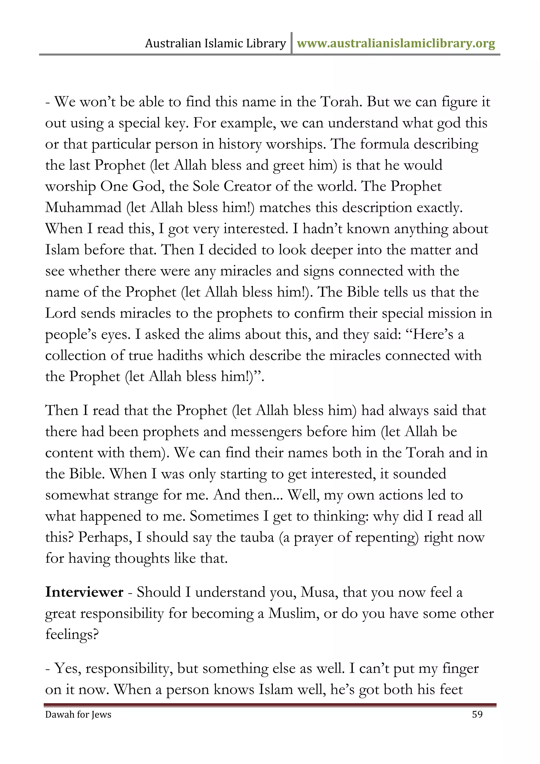 Australian Islamic Library www.australianislamiclibrary.org 
Dawah for Jews 59 
- We won’t be able to find this name in the Torah. But we can figure it out using a special key. For example, we can understand what god this or that particular person in history worships. The formula describing the last Prophet (let Allah bless and greet him) is that he would worship One God, the Sole Creator of the world. The Prophet Muhammad (let Allah bless him!) matches this description exactly. When I read this, I got very interested. I hadn’t known anything about Islam before that. Then I decided to look deeper into the matter and see whether there were any miracles and signs connected with the name of the Prophet (let Allah bless him!). The Bible tells us that the Lord sends miracles to the prophets to confirm their special mission in people’s eyes. I asked the alims about this, and they said: “Here’s a collection of true hadiths which describe the miracles connected with the Prophet (let Allah bless him!)”. Then I read that the Prophet (let Allah bless him) had always said that there had been prophets and messengers before him (let Allah be content with them). We can find their names both in the Torah and in the Bible. When I was only starting to get interested, it sounded somewhat strange for me. And then... Well, my own actions led to what happened to me. Sometimes I get to thinking: why did I read all this? Perhaps, I should say the tauba (a prayer of repenting) right now for having thoughts like that. Interviewer - Should I understand you, Musa, that you now feel a great responsibility for becoming a Muslim, or do you have some other feelings? - Yes, responsibility, but something else as well. I can’t put my finger on it now. When a person knows Islam well, he’s got both his feet  