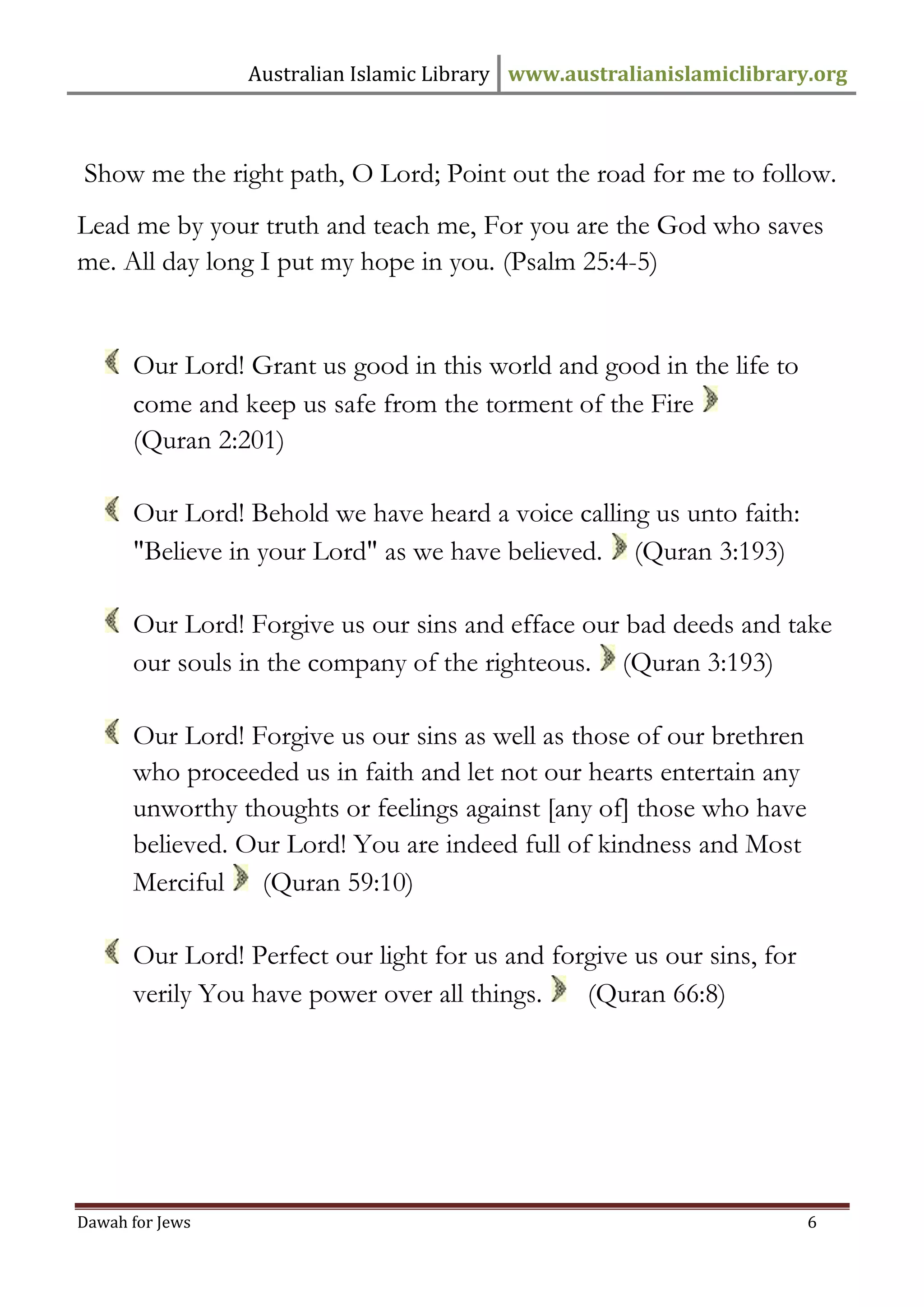 Australian Islamic Library www.australianislamiclibrary.org 
Dawah for Jews 6 
Show me the right path, O Lord; Point out the road for me to follow. 
Lead me by your truth and teach me, For you are the God who saves me. All day long I put my hope in you. (Psalm 25:4-5) 
Our Lord! Grant us good in this world and good in the life to come and keep us safe from the torment of the Fire 
(Quran 2:201) 
Our Lord! Behold we have heard a voice calling us unto faith: "Believe in your Lord" as we have believed. (Quran 3:193) 
Our Lord! Forgive us our sins and efface our bad deeds and take our souls in the company of the righteous. (Quran 3:193) 
Our Lord! Forgive us our sins as well as those of our brethren who proceeded us in faith and let not our hearts entertain any unworthy thoughts or feelings against [any of] those who have believed. Our Lord! You are indeed full of kindness and Most Merciful (Quran 59:10) 
Our Lord! Perfect our light for us and forgive us our sins, for verily You have power over all things. (Quran 66:8)  