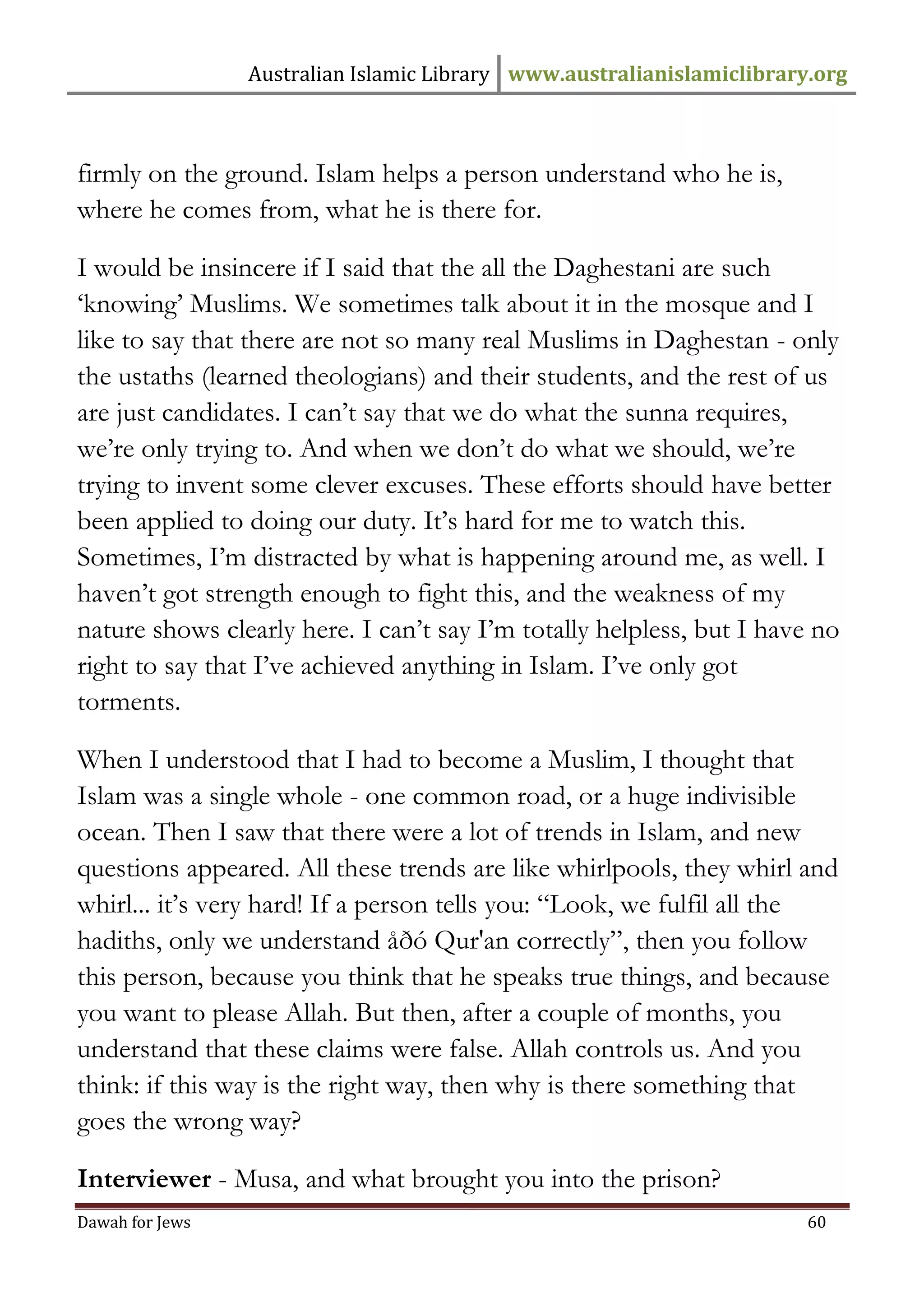 Australian Islamic Library www.australianislamiclibrary.org 
Dawah for Jews 60 
firmly on the ground. Islam helps a person understand who he is, where he comes from, what he is there for. I would be insincere if I said that the all the Daghestani are such ‘knowing’ Muslims. We sometimes talk about it in the mosque and I like to say that there are not so many real Muslims in Daghestan - only the ustaths (learned theologians) and their students, and the rest of us are just candidates. I can’t say that we do what the sunna requires, we’re only trying to. And when we don’t do what we should, we’re trying to invent some clever excuses. These efforts should have better been applied to doing our duty. It’s hard for me to watch this. Sometimes, I’m distracted by what is happening around me, as well. I haven’t got strength enough to fight this, and the weakness of my nature shows clearly here. I can’t say I’m totally helpless, but I have no right to say that I’ve achieved anything in Islam. I’ve only got torments. When I understood that I had to become a Muslim, I thought that Islam was a single whole - one common road, or a huge indivisible ocean. Then I saw that there were a lot of trends in Islam, and new questions appeared. All these trends are like whirlpools, they whirl and whirl... it’s very hard! If a person tells you: “Look, we fulfil all the hadiths, only we understand åðó Qur'an correctly”, then you follow this person, because you think that he speaks true things, and because you want to please Allah. But then, after a couple of months, you understand that these claims were false. Allah controls us. And you think: if this way is the right way, then why is there something that goes the wrong way? Interviewer - Musa, and what brought you into the prison?  