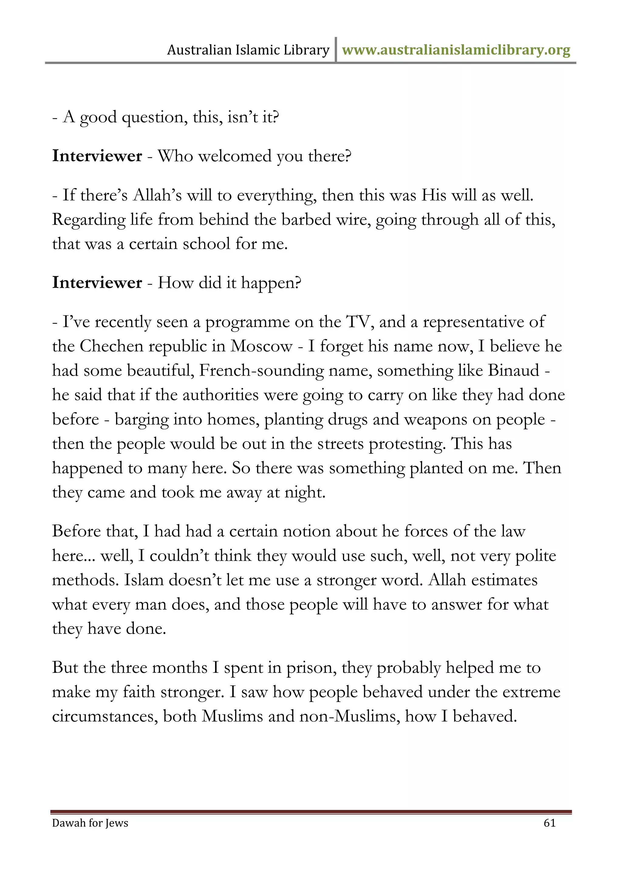 Australian Islamic Library www.australianislamiclibrary.org 
Dawah for Jews 61 
- A good question, this, isn’t it? Interviewer - Who welcomed you there? - If there’s Allah’s will to everything, then this was His will as well. Regarding life from behind the barbed wire, going through all of this, that was a certain school for me. Interviewer - How did it happen? - I’ve recently seen a programme on the TV, and a representative of the Chechen republic in Moscow - I forget his name now, I believe he had some beautiful, French-sounding name, something like Binaud - he said that if the authorities were going to carry on like they had done before - barging into homes, planting drugs and weapons on people - then the people would be out in the streets protesting. This has happened to many here. So there was something planted on me. Then they came and took me away at night. Before that, I had had a certain notion about he forces of the law here... well, I couldn’t think they would use such, well, not very polite methods. Islam doesn’t let me use a stronger word. Allah estimates what every man does, and those people will have to answer for what they have done. But the three months I spent in prison, they probably helped me to make my faith stronger. I saw how people behaved under the extreme circumstances, both Muslims and non-Muslims, how I behaved.  