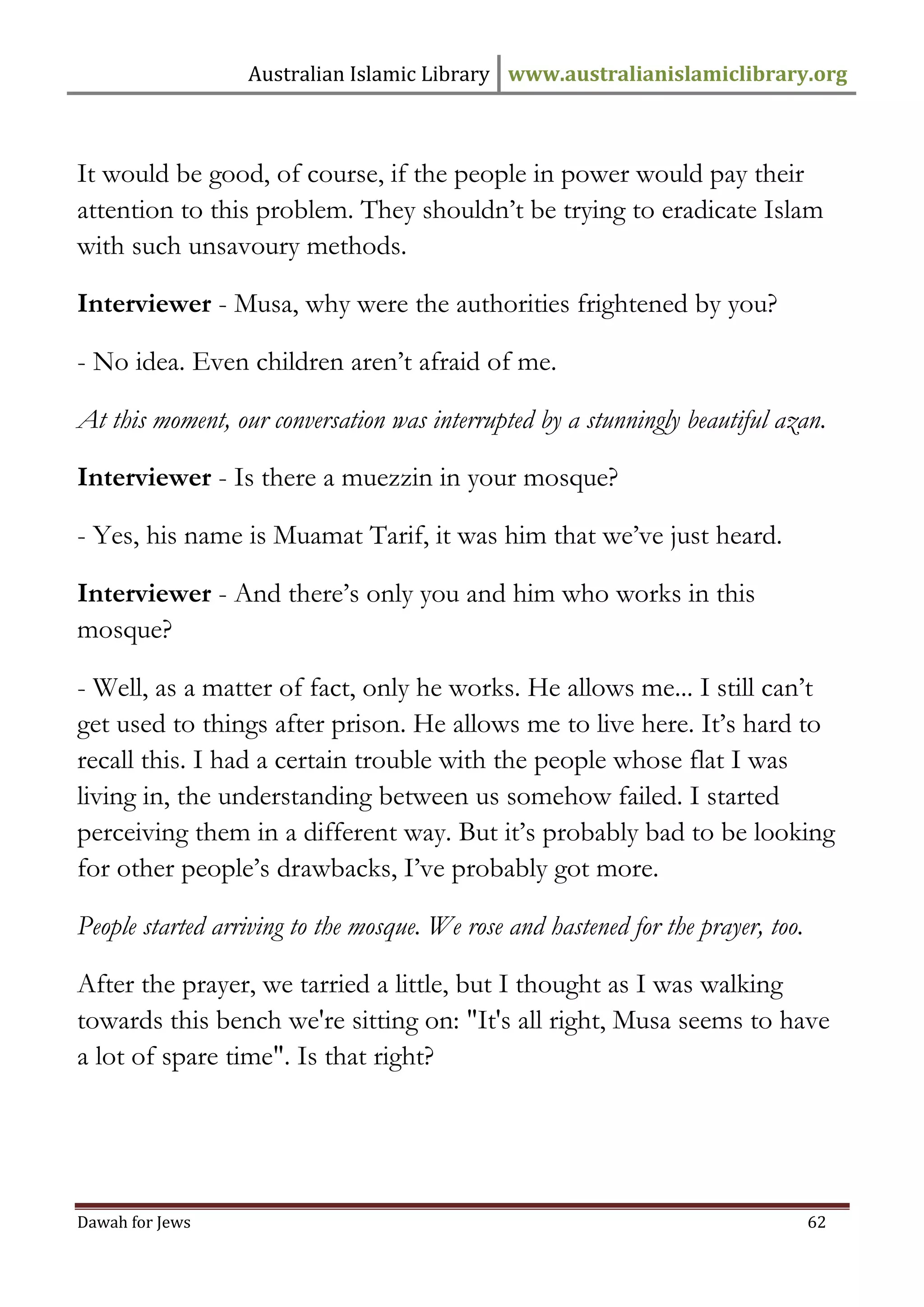 Australian Islamic Library www.australianislamiclibrary.org 
Dawah for Jews 62 
It would be good, of course, if the people in power would pay their attention to this problem. They shouldn’t be trying to eradicate Islam with such unsavoury methods. Interviewer - Musa, why were the authorities frightened by you? - No idea. Even children aren’t afraid of me. At this moment, our conversation was interrupted by a stunningly beautiful azan. Interviewer - Is there a muezzin in your mosque? - Yes, his name is Muamat Tarif, it was him that we’ve just heard. Interviewer - And there’s only you and him who works in this mosque? - Well, as a matter of fact, only he works. He allows me... I still can’t get used to things after prison. He allows me to live here. It’s hard to recall this. I had a certain trouble with the people whose flat I was living in, the understanding between us somehow failed. I started perceiving them in a different way. But it’s probably bad to be looking for other people’s drawbacks, I’ve probably got more. People started arriving to the mosque. We rose and hastened for the prayer, too. After the prayer, we tarried a little, but I thought as I was walking towards this bench we're sitting on: "It's all right, Musa seems to have a lot of spare time". Is that right?  