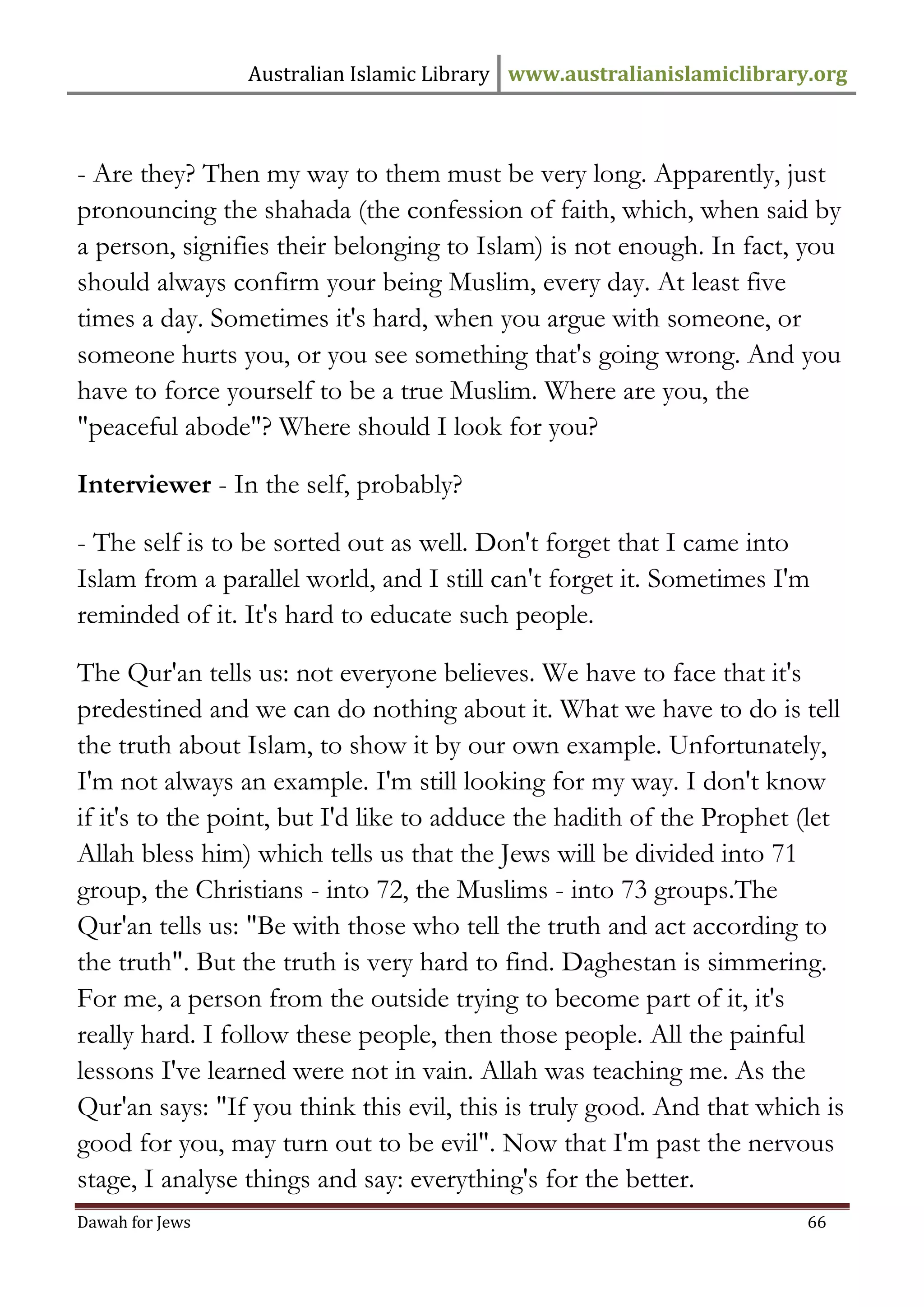 Australian Islamic Library www.australianislamiclibrary.org 
Dawah for Jews 66 
- Are they? Then my way to them must be very long. Apparently, just pronouncing the shahada (the confession of faith, which, when said by a person, signifies their belonging to Islam) is not enough. In fact, you should always confirm your being Muslim, every day. At least five times a day. Sometimes it's hard, when you argue with someone, or someone hurts you, or you see something that's going wrong. And you have to force yourself to be a true Muslim. Where are you, the "peaceful abode"? Where should I look for you? Interviewer - In the self, probably? - The self is to be sorted out as well. Don't forget that I came into Islam from a parallel world, and I still can't forget it. Sometimes I'm reminded of it. It's hard to educate such people. The Qur'an tells us: not everyone believes. We have to face that it's predestined and we can do nothing about it. What we have to do is tell the truth about Islam, to show it by our own example. Unfortunately, I'm not always an example. I'm still looking for my way. I don't know if it's to the point, but I'd like to adduce the hadith of the Prophet (let Allah bless him) which tells us that the Jews will be divided into 71 group, the Christians - into 72, the Muslims - into 73 groups.The Qur'an tells us: "Be with those who tell the truth and act according to the truth". But the truth is very hard to find. Daghestan is simmering. For me, a person from the outside trying to become part of it, it's really hard. I follow these people, then those people. All the painful lessons I've learned were not in vain. Allah was teaching me. As the Qur'an says: "If you think this evil, this is truly good. And that which is good for you, may turn out to be evil". Now that I'm past the nervous stage, I analyse things and say: everything's for the better.  
